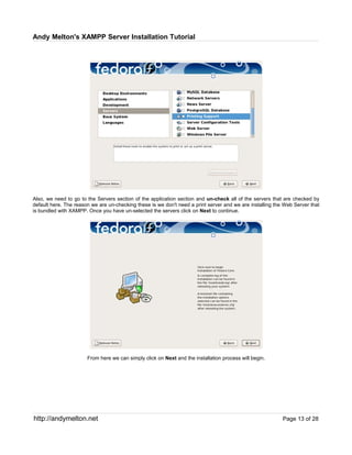 Andy Melton's XAMPP Server Installation Tutorial




Also, we need to go to the Servers section of the application section and un-check all of the servers that are checked by
default here. The reason we are un-checking these is we don't need a print server and we are installing the Web Server that
is bundled with XAMPP. Once you have un-selected the servers click on Next to continue.




                       From here we can simply click on Next and the installation process will begin.




http://andymelton.net                                                                                      Page 13 of 28
 