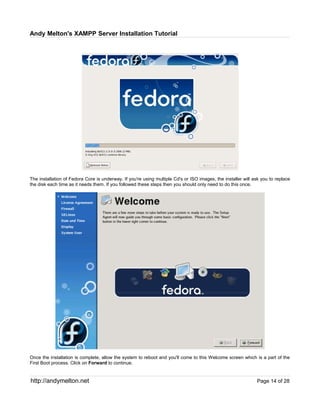 Andy Melton's XAMPP Server Installation Tutorial




The installation of Fedora Core is underway. If you're using multiple Cd's or ISO images, the installer will ask you to replace
the disk each time as it needs them. If you followed these steps then you should only need to do this once.




Once the installation is complete, allow the system to reboot and you'll come to this Welcome screen which is a part of the
First Boot process. Click on Forward to continue.


http://andymelton.net                                                                                         Page 14 of 28
 