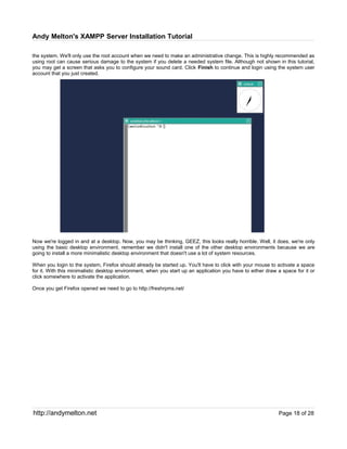 Andy Melton's XAMPP Server Installation Tutorial

the system. We'll only use the root account when we need to make an administrative change. This is highly recommended as
using root can cause serious damage to the system if you delete a needed system file. Although not shown in this tutorial,
you may get a screen that asks you to configure your sound card. Click Finish to continue and login using the system user
account that you just created.




Now we're logged in and at a desktop. Now, you may be thinking, GEEZ, this looks really horrible. Well, it does, we're only
using the basic desktop environment, remember we didn't install one of the other desktop environments because we are
going to install a more minimalistic desktop environment that doesn't use a lot of system resources.

When you login to the system, Firefox should already be started up. You'll have to click with your mouse to activate a space
for it. With this minimalistic desktop environment, when you start up an application you have to either draw a space for it or
click somewhere to activate the application.

Once you get Firefox opened we need to go to http://freshrpms.net/




http://andymelton.net                                                                                        Page 18 of 28
 