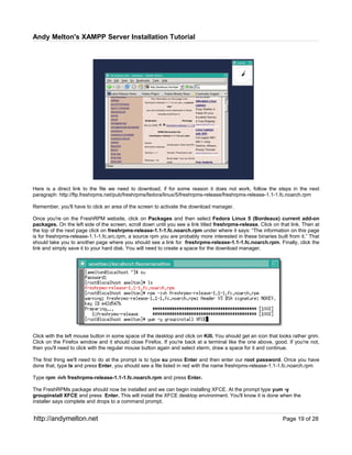 Andy Melton's XAMPP Server Installation Tutorial




Here is a direct link to the file we need to download, if for some reason it does not work, follow the steps in the next
paragraph: http://ftp.freshrpms.net/pub/freshrpms/fedora/linux/5/freshrpms-release/freshrpms-release-1.1-1.fc.noarch.rpm

Remember, you'll have to click an area of the screen to activate the download manager.

Once you're on the FreshRPM website, click on Packages and then select Fedora Linux 5 (Bordeaux) current add-on
packages. On the left side of the screen, scroll down until you see a link titled freshrpms-release. Click on that link. Then at
the top of the next page click on freshrpms-release-1.1-1.fc.noarch.rpm under where it says: “The information on this page
is for freshrpms-release-1.1-1.fc.src.rpm, a source rpm you are probably more interested in these binaries built from it.” That
should take you to another page where you should see a link for freshrpms-release-1.1-1.fc.noarch.rpm. Finally, click the
link and simply save it to your hard disk. You will need to create a space for the download manager.




Click with the left mouse button in some space of the desktop and click on Kill. You should get an icon that looks rather grim.
Click on the Firefox window and it should close Firefox. If you're back at a terminal like the one above, good. If you're not,
then you'll need to click with the regular mouse button again and select xterm, draw a space for it and continue.

The first thing we'll need to do at the prompt is to type su press Enter and then enter our root password. Once you have
done that, type ls and press Enter, you should see a file listed in red with the name freshrpms-release-1.1-1.fc.noarch.rpm

Type rpm -ivh freshrpms-release-1.1-1.fc.noarch.rpm and press Enter.

The FreshRPMs package should now be installed and we can begin installing XFCE. At the prompt type yum -y
groupinstall XFCE and press Enter. This will install the XFCE desktop environment. You'll know it is done when the
installer says complete and drops to a command prompt.


http://andymelton.net                                                                                          Page 19 of 28
 