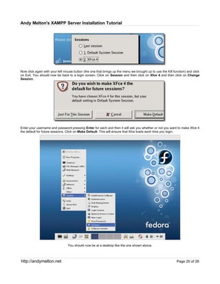 Andy Melton's XAMPP Server Installation Tutorial




Now click again with your left mouse button (the one that brings up the menu we brought up to use the Kill function) and click
on Exit. You should now be back to a login screen. Click on Session and then click on Xfce 4 and then click on Change
Session.




Enter your username and password pressing Enter for each and then it will ask you whether or not you want to make Xfce 4
the default for future sessions. Click on Make Default. This will ensure that Xfce loads each time you login.




                                 You should now be at a desktop like the one shown above.



http://andymelton.net                                                                                        Page 20 of 28
 