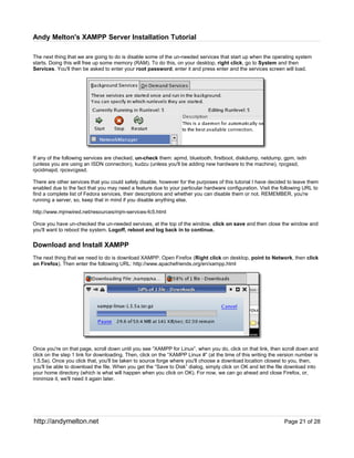 Andy Melton's XAMPP Server Installation Tutorial

The next thing that we are going to do is disable some of the un-needed services that start up when the operating system
starts. Doing this will free up some memory (RAM). To do this, on your desktop, right click, go to System and then
Services. You'll then be asked to enter your root password, enter it and press enter and the services screen will load.




If any of the following services are checked, un-check them: apmd, bluetooth, firstboot, diskdump, netdump, gpm, isdn
(unless you are using an ISDN connection), kudzu (unless you'll be adding new hardware to the machine), rpcgssd,
rpcidmapd, rpcsvcgssd.

There are other services that you could safely disable, however for the purposes of this tutorial I have decided to leave them
enabled due to the fact that you may need a feature due to your particular hardware configuration. Visit the following URL to
find a complete list of Fedora services, their descriptions and whether you can disable them or not. REMEMBER, you're
running a server, so, keep that in mind if you disable anything else.

http://www.mjmwired.net/resources/mjm-services-fc5.html

Once you have un-checked the un-needed services, at the top of the window, click on save and then close the window and
you'll want to reboot the system. Logoff, reboot and log back in to continue.


Download and Install XAMPP
The next thing that we need to do is download XAMPP. Open Firefox (Right click on desktop, point to Network, then click
on Firefox). Then enter the following URL: http://www.apachefriends.org/en/xampp.html




Once you're on that page, scroll down until you see “XAMPP for Linux”, when you do, click on that link, then scroll down and
click on the step 1 link for downloading. Then, click on the “XAMPP Linux #” (at the time of this writing the version number is
1.5.5a). Once you click that, you'll be taken to source forge where you'll choose a download location closest to you, then,
you'll be able to download the file. When you get the “Save to Disk” dialog, simply click on OK and let the file download into
your home directory (which is what will happen when you click on OK). For now, we can go ahead and close Firefox, or,
minimize it, we'll need it again later.




http://andymelton.net                                                                                          Page 21 of 28
 