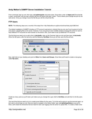 Andy Melton's XAMPP Server Installation Tutorial

From a terminal, login as root, then type: cd /opt/lampp/etc and press enter. Once there, enter: vi httpd.conf Once the file
is open, scroll down until you see a section like the one above that says “Listen.” That is where you'll change the port for the
web server. Once you change it save the file like you did the virtual host file.

FTP Users

NOTE: The following steps are a re-write of the steps from: http://fedoraforum.org/forum/archive/index.php/t-966.html

The default installation of XAMPP includes an FTP account (username is nobody) that you can use if you're going to be the
only person uploading files to the server. However, if you are going to have multiple people accessing the server or want to
have different FTP accounts for each domain on the server, then, you'll need to set up additional FTP accounts.

The first thing we need to do is add a line to /etc/shells, open up the Terminal, login as root and then type: vi /etc/shells
When the file opens, after the last entry add the following: /bin/false Once you do that, save the file and exit.




Now, right click on your desktop and point to Other then Users and Groups. Once there we'll need to create a new group
called ftp-users.




Create as many users as you'll need, just make sure you change the Login shell to /bin/false and add them to the ftp-users
group.

The next thing that we need to do is to create some folders for the users. To do this we're going to use the terminal again, so
let's start it up and login as root. Now we need to navigate to the htdocs folder, type: cd /opt/lampp/htdocs once you're
there, we'll create the directories that we need for each user logging onto the server to upload files. To create a folder enter


http://andymelton.net                                                                                            Page 26 of 28
 