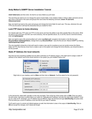 Andy Melton's XAMPP Server Installation Tutorial

mkdir foldername and then enter. Do that for as many folders as you'll need.

The next thing we need to do is to change the owner of each folder. If we created a folder in htdocs called username and we
also have a username in the users and groups then we'd enter the following command: chown -R username
/htdocs/username/

Now, we need to go back to the users and groups and change the home folder for each user. This way, whenever the user
FTP's into the server it will load the directories that you created for them.

Lock FTP Users to home directory

As it stands right now, FTP users can FTP in to the server and have the ability to see other peoples files on the server. What
we want to do is lock them into their own home directory, that we specified above. So, to do this, launch a terminal window,
enter cd /opt/lampp/etc

Next, we need to open a file named proftpd.conf, enter vi proftpd.conf, navigate to the location in the file that says
DocumentRoot /opt/lampp/htdocs, change that to say DocumentRoot ~ save the file and exit. Reboot XAMPP by entering
/opt/lampp/lampp restart.

The only downfall to doing this is that we'll need to create a new user for ourselves so we can quickly access the htdocs
folder via FTP. Now that you know how to create a user on the system and change the home directory, you should be able to
do this yourself.

Static IP Address (for local network)

Now that we have everything installed and are able to tell what our IP address range is. We might want to assign a static IP
address to the network card of the virtual machine or the system you just installed Fedora onto.




        Right click on your desktop, point to Other and then click on Network. You'll be asked for the root password.




In the devices list, select eth0, typically it is the only one listed. Then at the top of the screen click on Edit. Once you get to
the edit screen, look down to where there is an option for “Statically set IP address” and click the radio button beside it. Once
you do, enter an IP, remember, your IP address may be different. Open the terminal and type /sbin/ifconfig and press enter.
Find out what your current IP address is and use that for your static IP address.

You'll need to give it a subnet and default gateway as well, that information is also in the output of /sbin/ifconfig. Click on
OK and accept the changes, don't reboot yet though.


http://andymelton.net                                                                                             Page 27 of 28
 