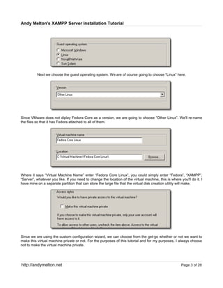 Andy Melton's XAMPP Server Installation Tutorial




          Next we choose the guest operating system. We are of course going to choose “Linux” here.




Since VMware does not diplay Fedora Core as a version, we are going to choose “Other Linux”. We'll re-name
the files so that it has Fedora attached to all of them.




Where it says “Virtual Machine Name” enter “Fedora Core Linux”, you could simply enter “Fedora”, “XAMPP”,
“Server”, whatever you like. If you need to change the location of the virtual machine, this is where you'll do it. I
have mine on a separate partition that can store the large file that the virtual disk creation utility will make.




Since we are using the custom configuration wizard, we can choose from the get-go whether or not we want to
make this virtual machine private or not. For the purposes of this tutorial and for my purposes, I always choose
not to make the virtual machine private.




http://andymelton.net                                                                                  Page 3 of 28
 