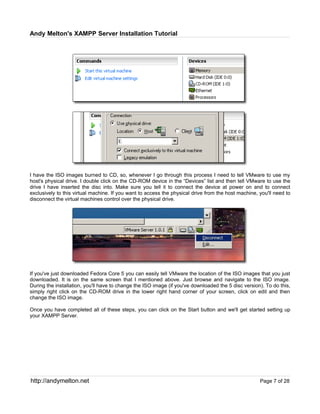 Andy Melton's XAMPP Server Installation Tutorial




I have the ISO images burned to CD, so, whenever I go through this process I need to tell VMware to use my
host's physical drive. I double click on the CD-ROM device in the “Devices” list and then tell VMware to use the
drive I have inserted the disc into. Make sure you tell it to connect the device at power on and to connect
exclusively to this virtual machine. If you want to access the physical drive from the host machine, you'll need to
disconnect the virtual machines control over the physical drive.




If you've just downloaded Fedora Core 5 you can easily tell VMware the location of the ISO images that you just
downloaded. It is on the same screen that I mentioned above. Just browse and navigate to the ISO image.
During the installation, you'll have to change the ISO image (if you've downloaded the 5 disc version). To do this,
simply right click on the CD-ROM drive in the lower right hand corner of your screen, click on edit and then
change the ISO image.

Once you have completed all of these steps, you can click on the Start button and we'll get started setting up
your XAMPP Server.




http://andymelton.net                                                                                Page 7 of 28
 