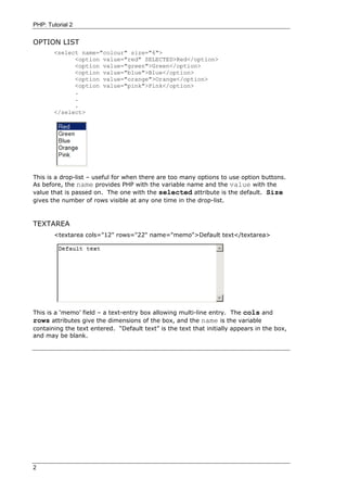 PHP: Tutorial 2


OPTION LIST
       <select name="colour" size="6">
             <option value="red" SELECTED>Red</option>
             <option value="green">Green</option>
             <option value="blue">Blue</option>
             <option value="orange">Orange</option>
             <option value="pink">Pink</option>
             .
             .
             .
       </select>




This is a drop-list – useful for when there are too many options to use option buttons.
As before, the name provides PHP with the variable name and the value with the
value that is passed on. The one with the selected attribute is the default. Size
gives the number of rows visible at any one time in the drop-list.



TEXTAREA
       <textarea cols="12" rows="22" name="memo">Default text</textarea>




This is a ‘memo’ field – a text-entry box allowing multi-line entry. The cols and
rows attributes give the dimensions of the box, and the name is the variable
containing the text entered. “Default text” is the text that initially appears in the box,
and may be blank.




2
 
