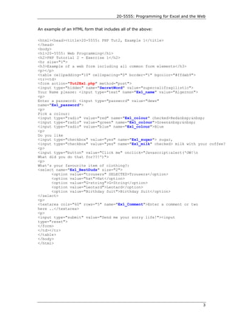 20-5555: Programming for Excel and the Web


An example of an HTML form that includes all of the above:

<html><head><title>20-5555: PHP Tut2, Example 1</title>
</head>
<body>
<h1>20-5555: Web Programming</h1>
<h2>PHP Tutorial 2 - Exercise 1</h2>
<hr size="1">
<h3>Example of a web form including all common form elements</h3>
<p></p>
<table cellpadding="10" cellspacing="0" border="1" bgcolor="#ffdab9">
<tr><td>
<form action="Tut2Ex1.php" method="post">
<input type="hidden" name="SecretWord" value="supercalifragilistic">
Your Name please: <input type="text" name="Ex1_name" value="Algernon">
<p>
Enter a password: <input type="password" value="dews"
name="Ex1_password">
<p>
Pick a colour:
<input type="radio" value="red" name="Ex1_colour" checked>Red&nbsp;&nbsp;
<input type="radio" value="green" name="Ex1_colour">Green&nbsp;&nbsp;
<input type="radio" value="blue" name="Ex1_colour">Blue
<p>
Do you like
<input type="checkbox" value="yes" name="Ex1_sugar"> sugar,
<input type="checkbox" value="yes" name="Ex1_milk" checked> milk with your coffee?
<p>
<input type="button" value="Click me" onclick="Javascript:alert('OW!n
What did you do that for??!')">
<p>
What's your favourite item of clothing?:
<select name="Ex1_BestDuds" size="2">
      <option value="trousers" SELECTED>Trousers</option>
      <option value="hat">Hat</option>
      <option value="G-string">G-String</option>
      <option value="Leotard">Leotard</option>
      <option value="Birthday Suit">Birthday Suit</option>
</select>
<p>
<textarea cols="60" rows="5" name="Ex1_Comment">Enter a comment or two
here ..</textarea>
<p>
<input type="submit" value="Send me your sorry life!"><input
type="reset">
</form>
</td></tr>
</table>
</body>
</html>




                                                                               3
 