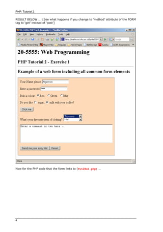 PHP: Tutorial 2

RESULT BELOW … [See what happens if you change to ‘method’ attribute of the FORM
tag to ‘get’ instead of ‘post’]




Now for the PHP code that the form links to (Tut2Ex1.php) …




4
 