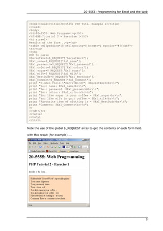 20-5555: Programming for Excel and the Web



 <html><head><title>20-5555: PHP Tut2, Example 1</title>
 </head>
 <body>
 <h1>20-5555: Web Programming</h1>
 <h2>PHP Tutorial 2 - Exercise 1</h2>
 <hr size=1>
 Results of the form ..<p></p>
 <table cellpadding=10 cellspacing=0 border=1 bgcolor="#ffdab9">
 <tr><td>
 <?php
 #OK to parse
 $SecretWord=$_REQUEST['SecretWord'];
 $Ex1_name=$_REQUEST['Ex1_name'];
 $Ex1_password=$_REQUEST['Ex1_password'];
 $Ex1_colour=$_REQUEST['Ex1_colour'];
 $Ex1_sugar=$_REQUEST['Ex1_sugar'];
 $Ex1_milk=$_REQUEST['Ex1_milk'];
 $Ex1_BestDuds=$_REQUEST['Ex1_BestDuds'];
 $Ex1_Comment=$_REQUEST['Ex1_Comment'];
 print "Hidden field "SecretWord": $SecretWord<br>n";
 print "Your name: $Ex1_name<br>n";
 print "Your password: $Ex1_password<br>n";
 print "Your colour: $Ex1_colour<br>n";
 print "You like sugar in your coffee - $Ex1_sugar<br>n";
 print "You like milk in your coffee - $Ex1_milk<br>n";
 print "Favourite item of clothing is - $Ex1_BestDuds<br>n";
 print "Comment: $Ex1_Comment<br>n";
 ?>
 </td></tr>
 </table>
 </body>
 </html>

Note the use of the global $_REQUEST array to get the contents of each form field.

with this result (for example) ….




                                                                                     5
 