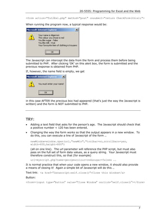 20-5555: Programming for Excel and the Web

<form action="Tut2Ex1.php" method="post" onsubmit="return CheckForm(this);">

When running the program now, a typical response would be:




The Javascript can intercept the data from the form and process them before being
submitted to PHP. After clicking ‘OK’ on this alert box, the form is submitted and the
previous response is obtained from PHP.
If, however, the name field is empty, we get




in this case AFTER the previous box had appeared (that’s just the way the Javascript is
written) and the form is NOT submitted to PHP.




TRY:
•   Adding a text field that asks for the person’s age. The Javascript should check that
    a positive number < 120 has been entered.
•   Changing the way the form works so that the output appears in a new window. To
    do this, you can execute a line of Javascript of the form ..

    newWindow=window.open(url,"newWin","toolbar=no,scrollbars=yes,
    width=600,height=800")
    (all on one line). The url parameter will reference the PHP script, but must also
    pass on the full set of form data values, as a query string. Your Javascript must
    therefore construct this, so that (for example)
    url=myscript.php?name=george&colour=red&sugar=false& ….
It is normal practice that when your code opens a new window, it should also provide
a means of closing it! Again a simple bit of Javascript will do this ..
Text link: <a href="Javascript:self.close()">Close this window</a>
Button:
<form><input type="button" value="Close Window" onclick="self.close()"></form>




                                                                                         7
 