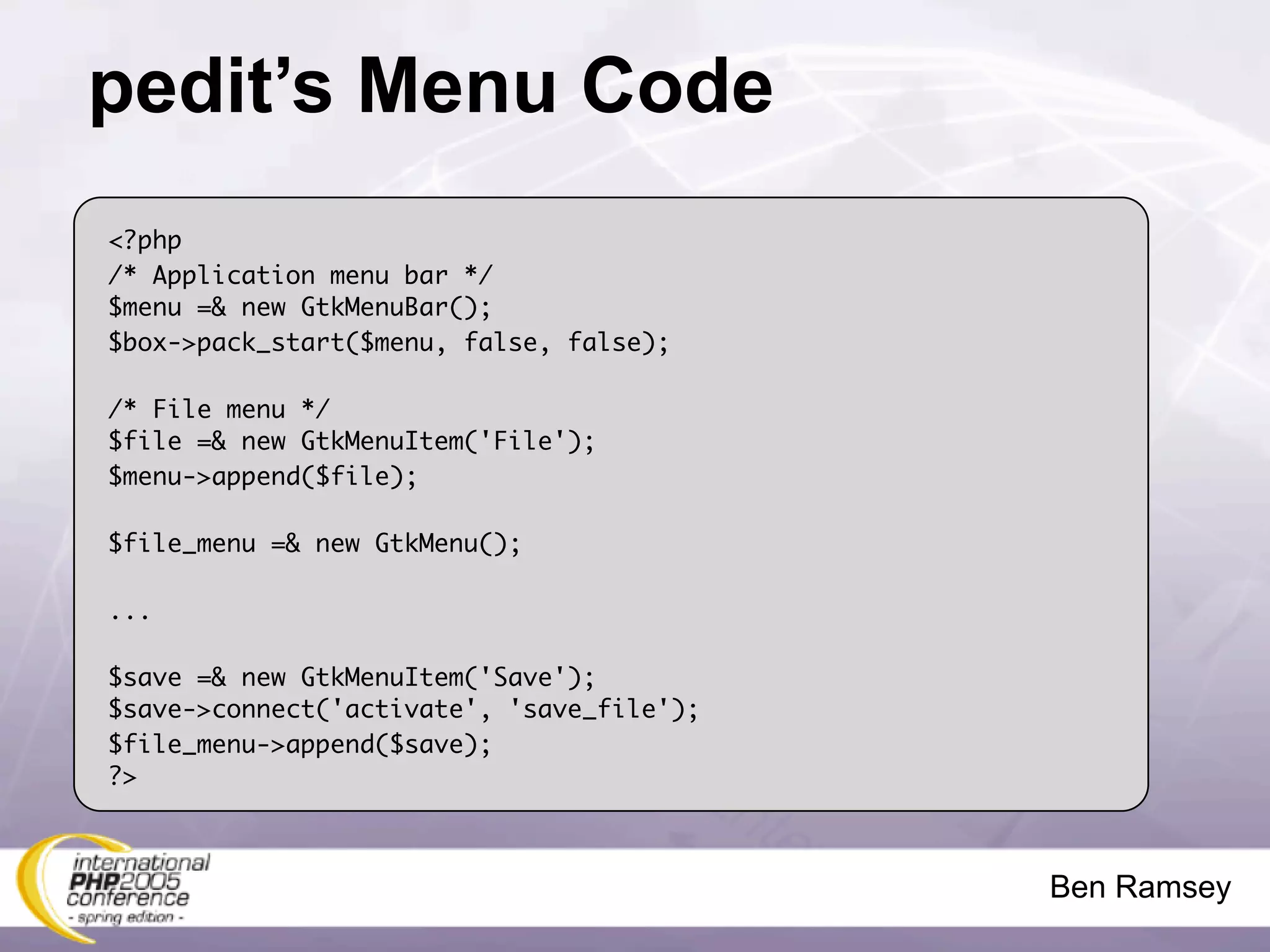 pedit’s Menu Code
<?php
/* Application menu bar */
$menu =& new GtkMenuBar();
$box->pack_start($menu, false, false);

/* File menu */
$file =& new GtkMenuItem('File');
$menu->append($file);

$file_menu =& new GtkMenu();

...

$save =& new GtkMenuItem('Save');
$save->connect('activate', 'save_file');
$file_menu->append($save);
?>



                                           Ben Ramsey
 