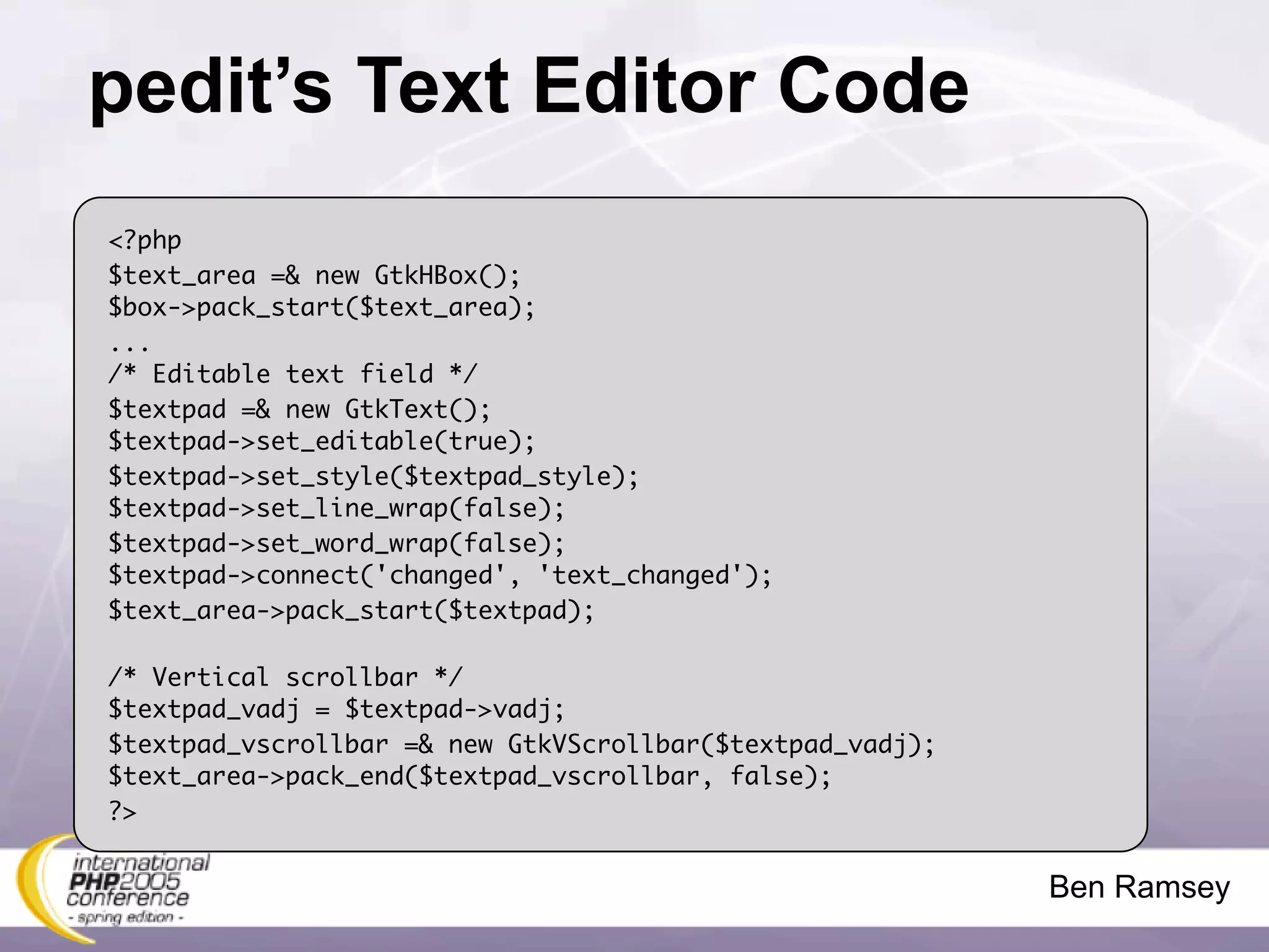 pedit’s Text Editor Code
<?php
$text_area =& new GtkHBox();
$box->pack_start($text_area);
...
/* Editable text field */
$textpad =& new GtkText();
$textpad->set_editable(true);
$textpad->set_style($textpad_style);
$textpad->set_line_wrap(false);
$textpad->set_word_wrap(false);
$textpad->connect('changed', 'text_changed');
$text_area->pack_start($textpad);

/* Vertical scrollbar */
$textpad_vadj = $textpad->vadj;
$textpad_vscrollbar =& new GtkVScrollbar($textpad_vadj);
$text_area->pack_end($textpad_vscrollbar, false);
?>


                                                           Ben Ramsey
 