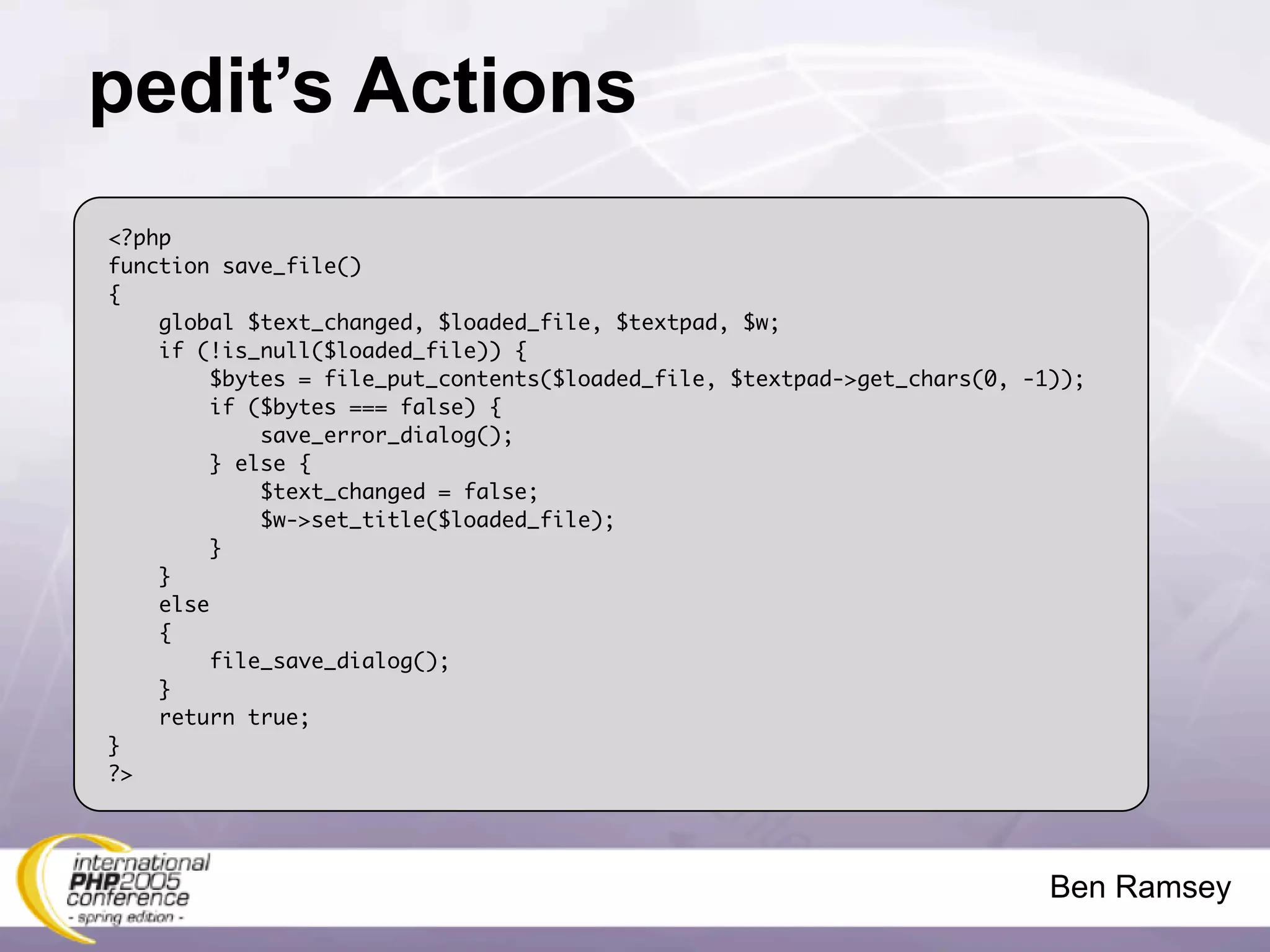 pedit’s Actions
<?php
function save_file()
{
    global $text_changed, $loaded_file, $textpad, $w;
    if (!is_null($loaded_file)) {
         $bytes = file_put_contents($loaded_file, $textpad->get_chars(0, -1));
         if ($bytes === false) {
             save_error_dialog();
         } else {
             $text_changed = false;
             $w->set_title($loaded_file);
         }
    }
    else
    {
         file_save_dialog();
    }
    return true;
}
?>




                                                                           Ben Ramsey
 