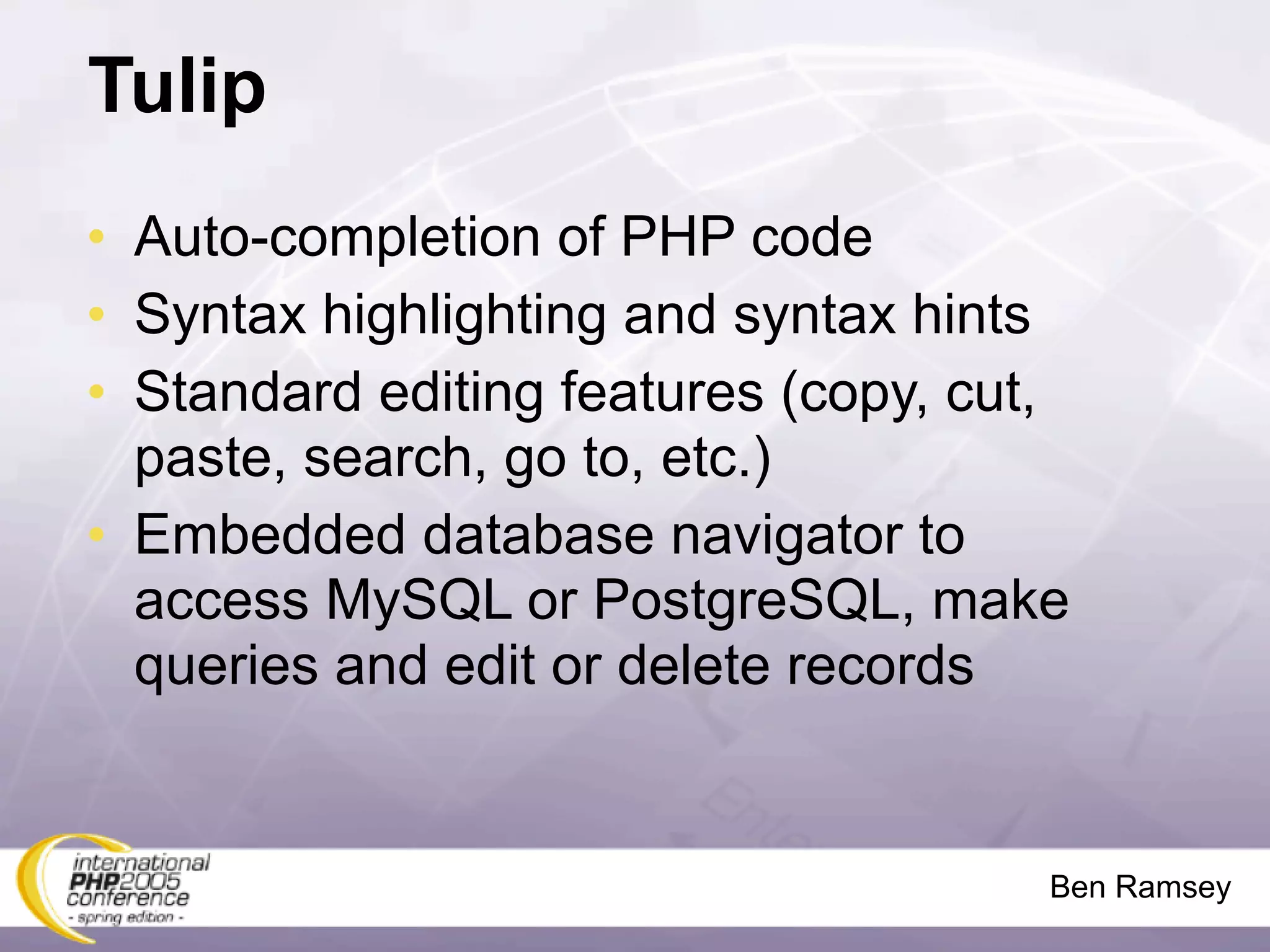 Tulip
• Auto-completion of PHP code
• Syntax highlighting and syntax hints
• Standard editing features (copy, cut,
  paste, search, go to, etc.)
• Embedded database navigator to
  access MySQL or PostgreSQL, make
  queries and edit or delete records


                                      Ben Ramsey
 