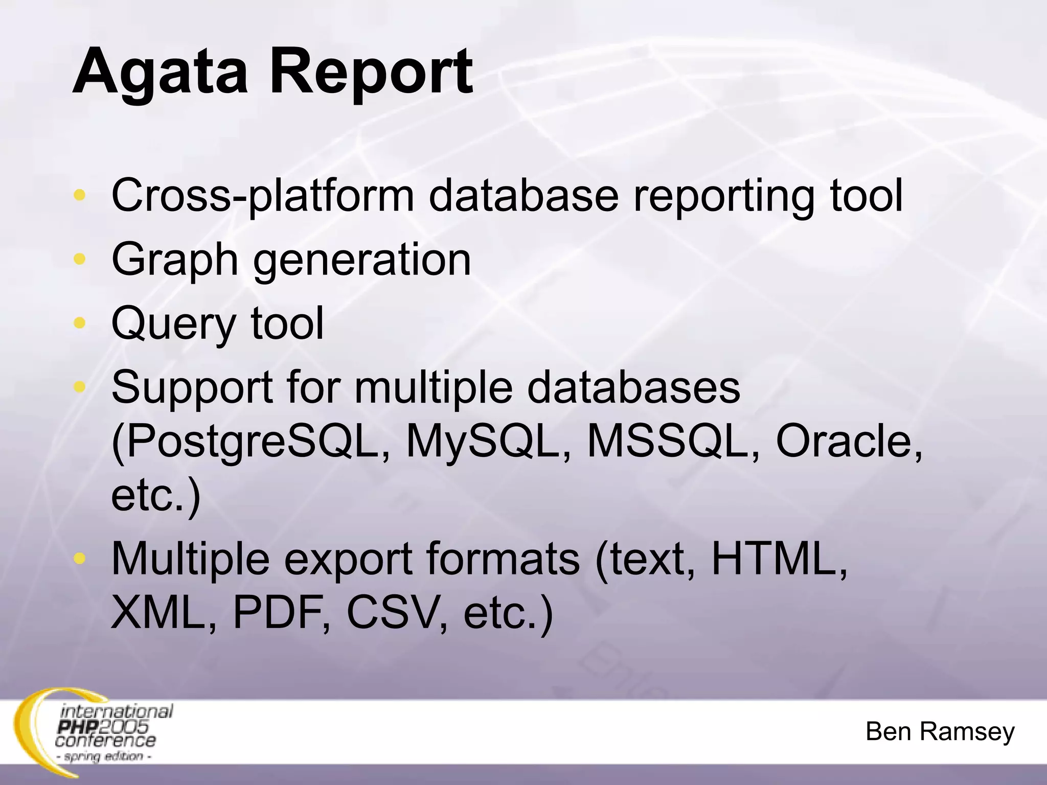 Agata Report
• Cross-platform database reporting tool
• Graph generation
• Query tool
• Support for multiple databases
  (PostgreSQL, MySQL, MSSQL, Oracle,
  etc.)
• Multiple export formats (text, HTML,
  XML, PDF, CSV, etc.)

                                     Ben Ramsey
 