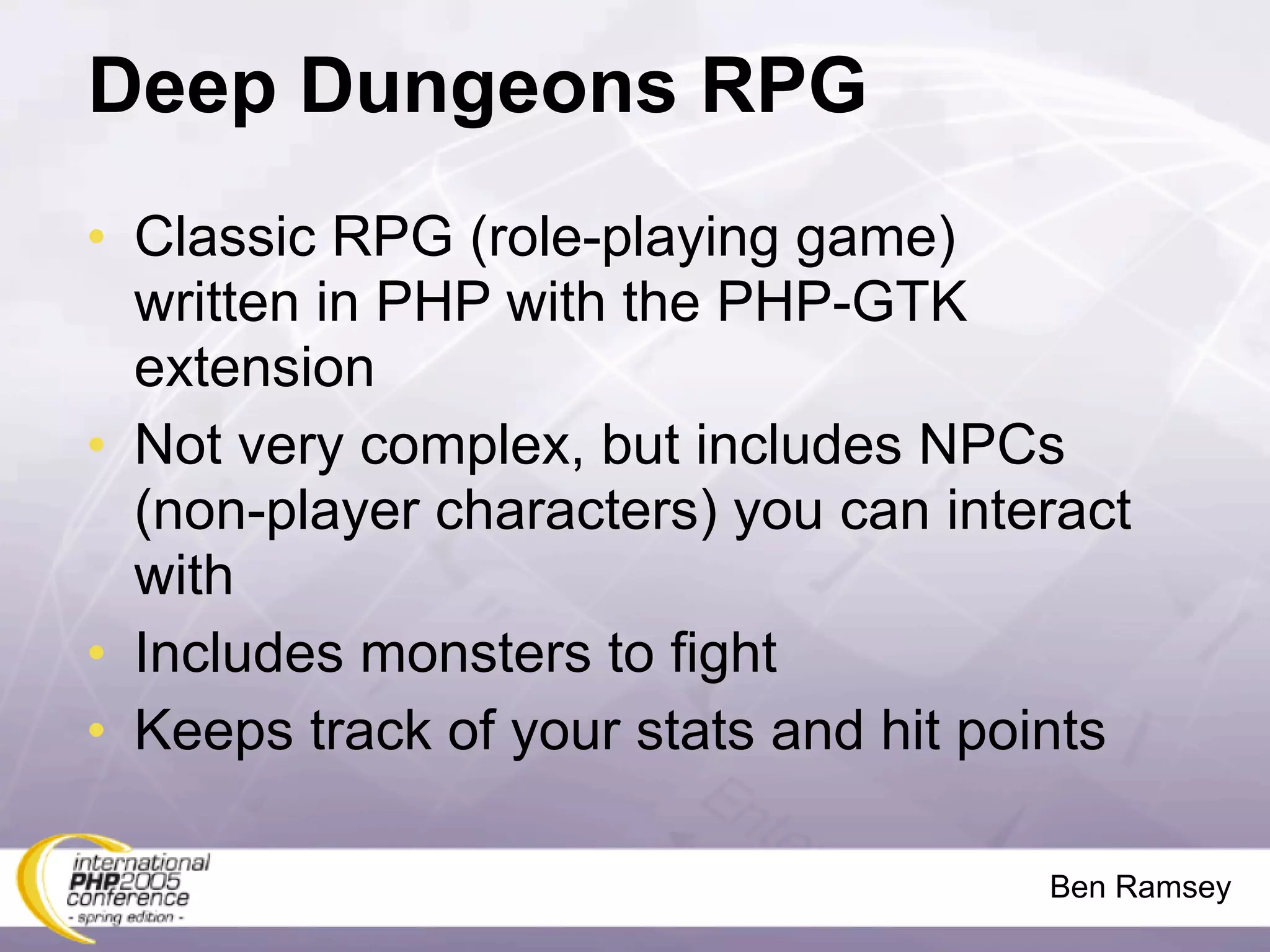 Deep Dungeons RPG
• Classic RPG (role-playing game)
  written in PHP with the PHP-GTK
  extension
• Not very complex, but includes NPCs
  (non-player characters) you can interact
  with
• Includes monsters to fight
• Keeps track of your stats and hit points

                                      Ben Ramsey
 