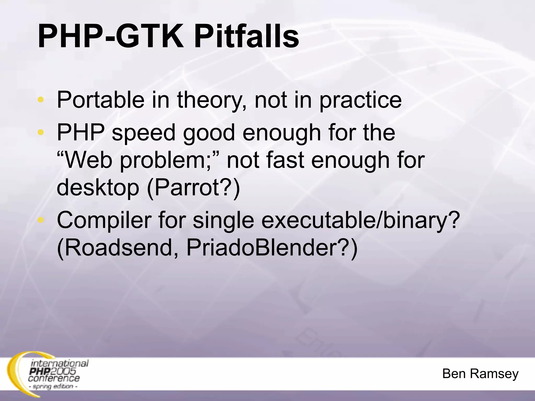 PHP-GTK Pitfalls
• Portable in theory, not in practice
• PHP speed good enough for the
  “Web problem;” not fast enough for
  desktop (Parrot?)
• Compiler for single executable/binary?
  (Roadsend, PriadoBlender?)




                                      Ben Ramsey
 