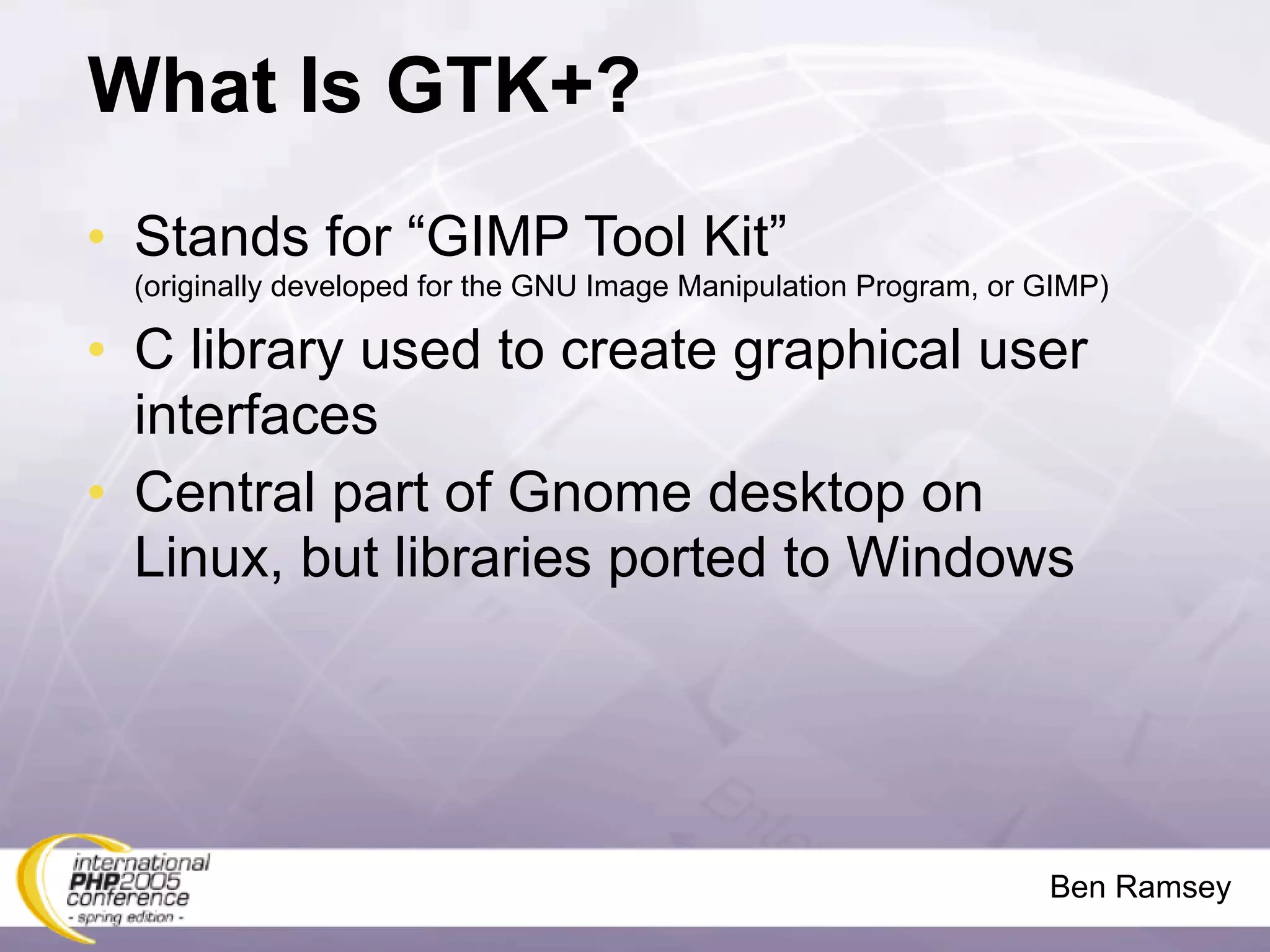 What Is GTK+?
• Stands for “GIMP Tool Kit”
 (originally developed for the GNU Image Manipulation Program, or GIMP)

• C library used to create graphical user
  interfaces
• Central part of Gnome desktop on
  Linux, but libraries ported to Windows




                                                                  Ben Ramsey
 