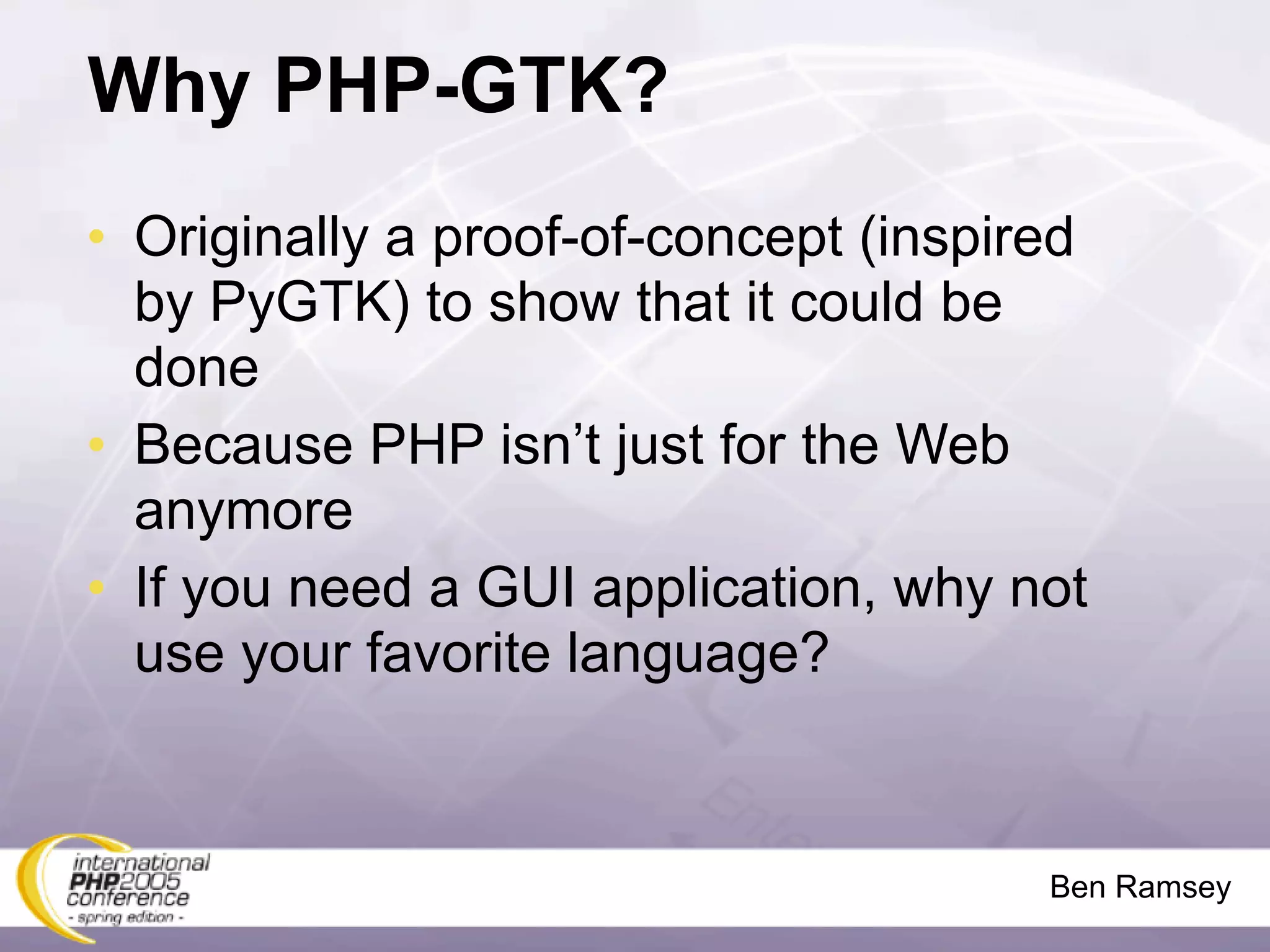 Why PHP-GTK?
• Originally a proof-of-concept (inspired
  by PyGTK) to show that it could be
  done
• Because PHP isn’t just for the Web
  anymore
• If you need a GUI application, why not
  use your favorite language?



                                       Ben Ramsey
 