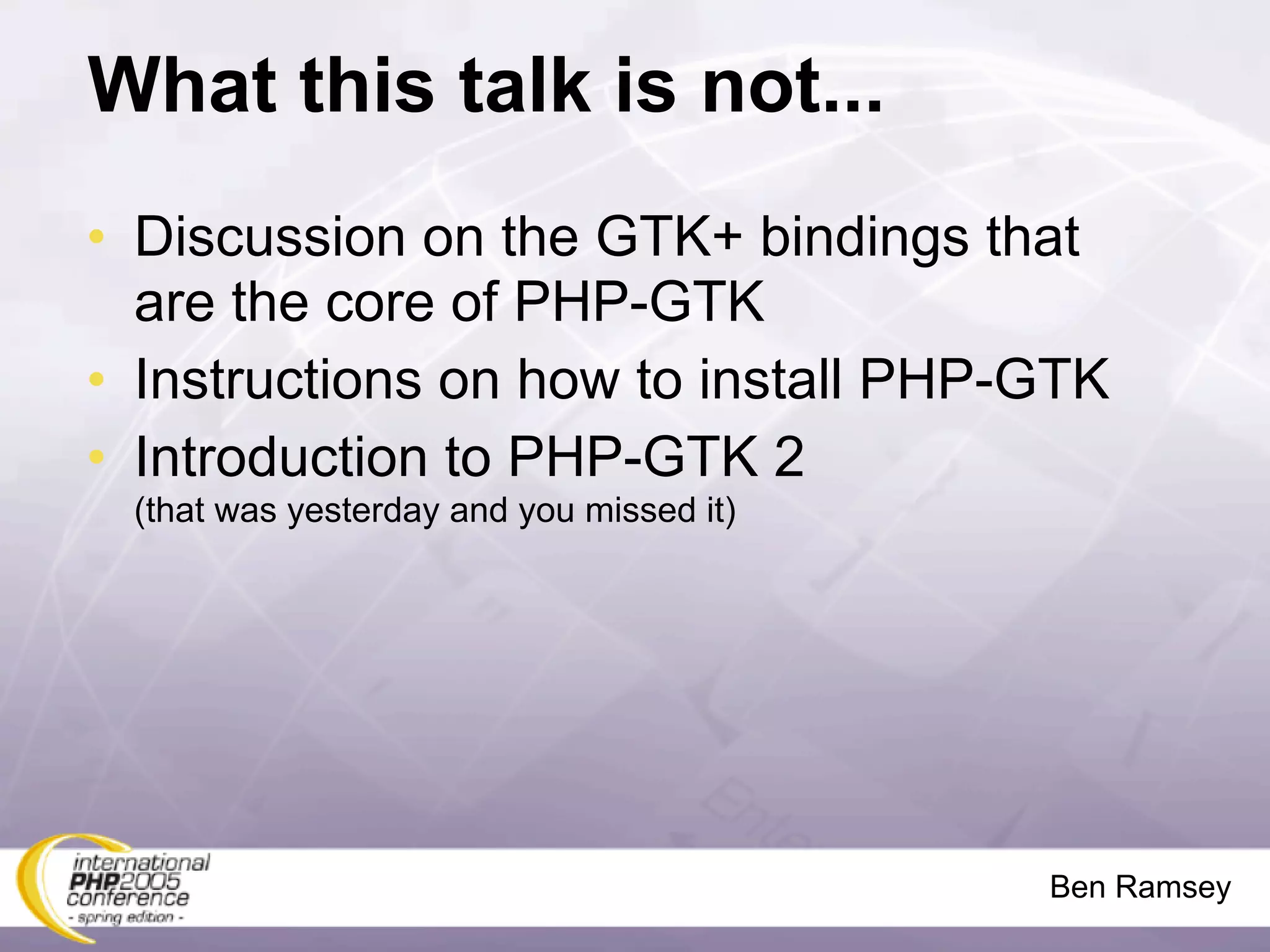 What this talk is not...
• Discussion on the GTK+ bindings that
  are the core of PHP-GTK
• Instructions on how to install PHP-GTK
• Introduction to PHP-GTK 2
 (that was yesterday and you missed it)




                                          Ben Ramsey
 