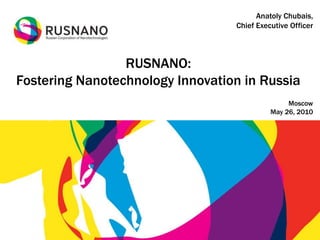 Anatoly Chubais,
                                  Chief Executive Officer



                 RUSNANO:
Fostering Nanotechnology Innovation in Russia
                                                 Moscow
                                            May 26, 2010
 