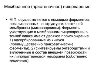 Мембранное (пристеночное) пищеварение

• М.П. осуществляется с помощью ферментов,
  локализованных на структурах клеточной
  мембранны (микроворсинки). Ферменты
  участвующие в мембранном пищеварении в
  тонкой кишке имеют двоякое происхождение.
  1) адсорбированные из химуса
  (преимущественно панкреатические
  ферменты). 2) синтезируемы энтероцитами и
  включенные в состав внешней поверхности
  их липопротеиновой мембраны (собственно
  кишечные).
 