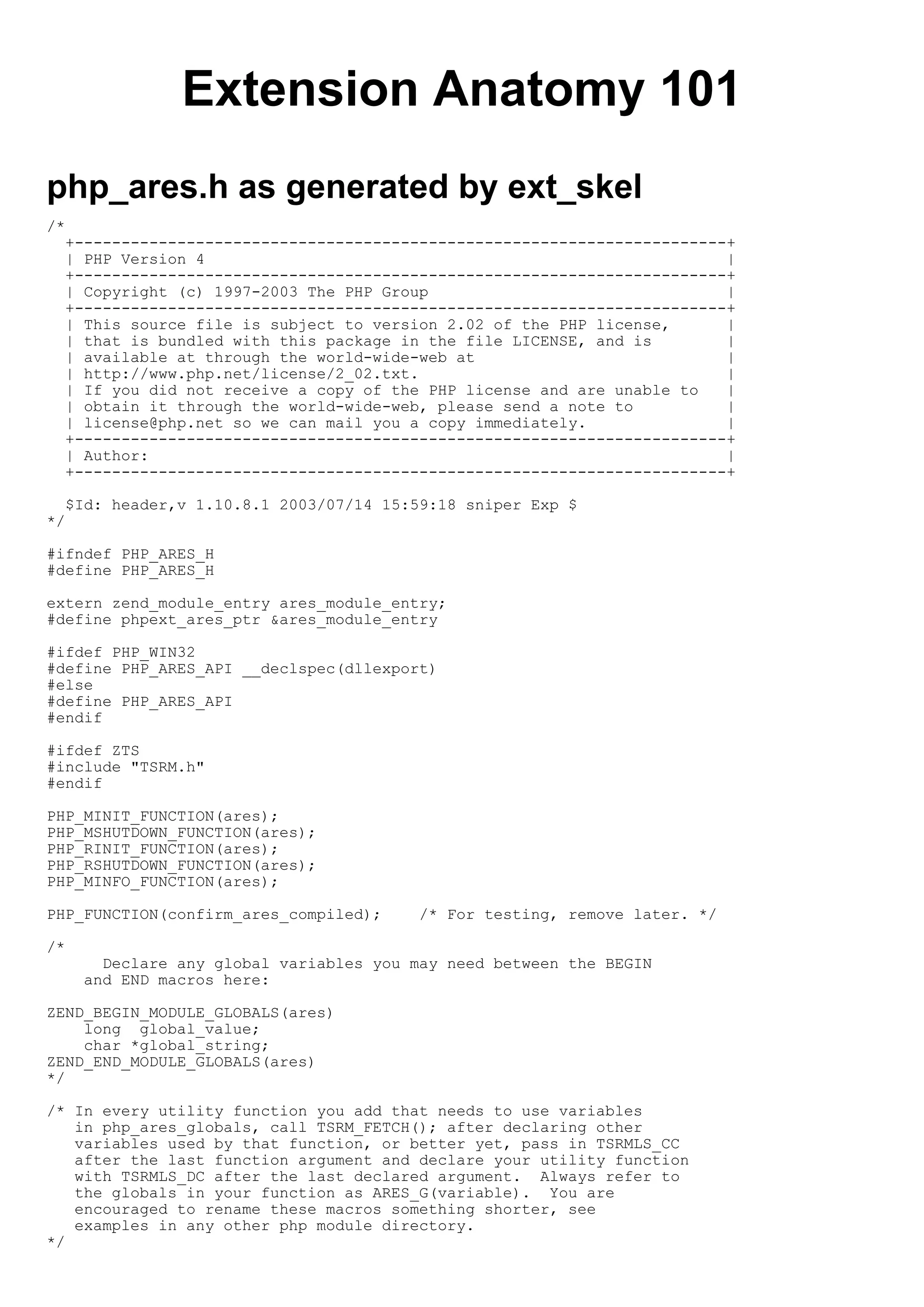 Extension Anatomy 101
php_ares.h as generated by ext_skel
/*
  +----------------------------------------------------------------------+
  | PHP Version 4                                                        |
  +----------------------------------------------------------------------+
  | Copyright (c) 1997-2003 The PHP Group                                |
  +----------------------------------------------------------------------+
  | This source file is subject to version 2.02 of the PHP license,      |
  | that is bundled with this package in the file LICENSE, and is        |
  | available at through the world-wide-web at                           |
  | http://www.php.net/license/2_02.txt.                                 |
  | If you did not receive a copy of the PHP license and are unable to   |
  | obtain it through the world-wide-web, please send a note to          |
  | license@php.net so we can mail you a copy immediately.               |
  +----------------------------------------------------------------------+
  | Author:                                                              |
  +----------------------------------------------------------------------+

  $Id: header,v 1.10.8.1 2003/07/14 15:59:18 sniper Exp $
*/

#ifndef PHP_ARES_H
#define PHP_ARES_H

extern zend_module_entry ares_module_entry;
#define phpext_ares_ptr &ares_module_entry

#ifdef PHP_WIN32
#define PHP_ARES_API __declspec(dllexport)
#else
#define PHP_ARES_API
#endif

#ifdef ZTS
#include "TSRM.h"
#endif

PHP_MINIT_FUNCTION(ares);
PHP_MSHUTDOWN_FUNCTION(ares);
PHP_RINIT_FUNCTION(ares);
PHP_RSHUTDOWN_FUNCTION(ares);
PHP_MINFO_FUNCTION(ares);

PHP_FUNCTION(confirm_ares_compiled);     /* For testing, remove later. */

/*
       Declare any global variables you may need between the BEGIN
     and END macros here:

ZEND_BEGIN_MODULE_GLOBALS(ares)
    long global_value;
    char *global_string;
ZEND_END_MODULE_GLOBALS(ares)
*/

/* In every utility function you add that needs to use variables
   in php_ares_globals, call TSRM_FETCH(); after declaring other
   variables used by that function, or better yet, pass in TSRMLS_CC
   after the last function argument and declare your utility function
   with TSRMLS_DC after the last declared argument. Always refer to
   the globals in your function as ARES_G(variable). You are
   encouraged to rename these macros something shorter, see
   examples in any other php module directory.
*/
 