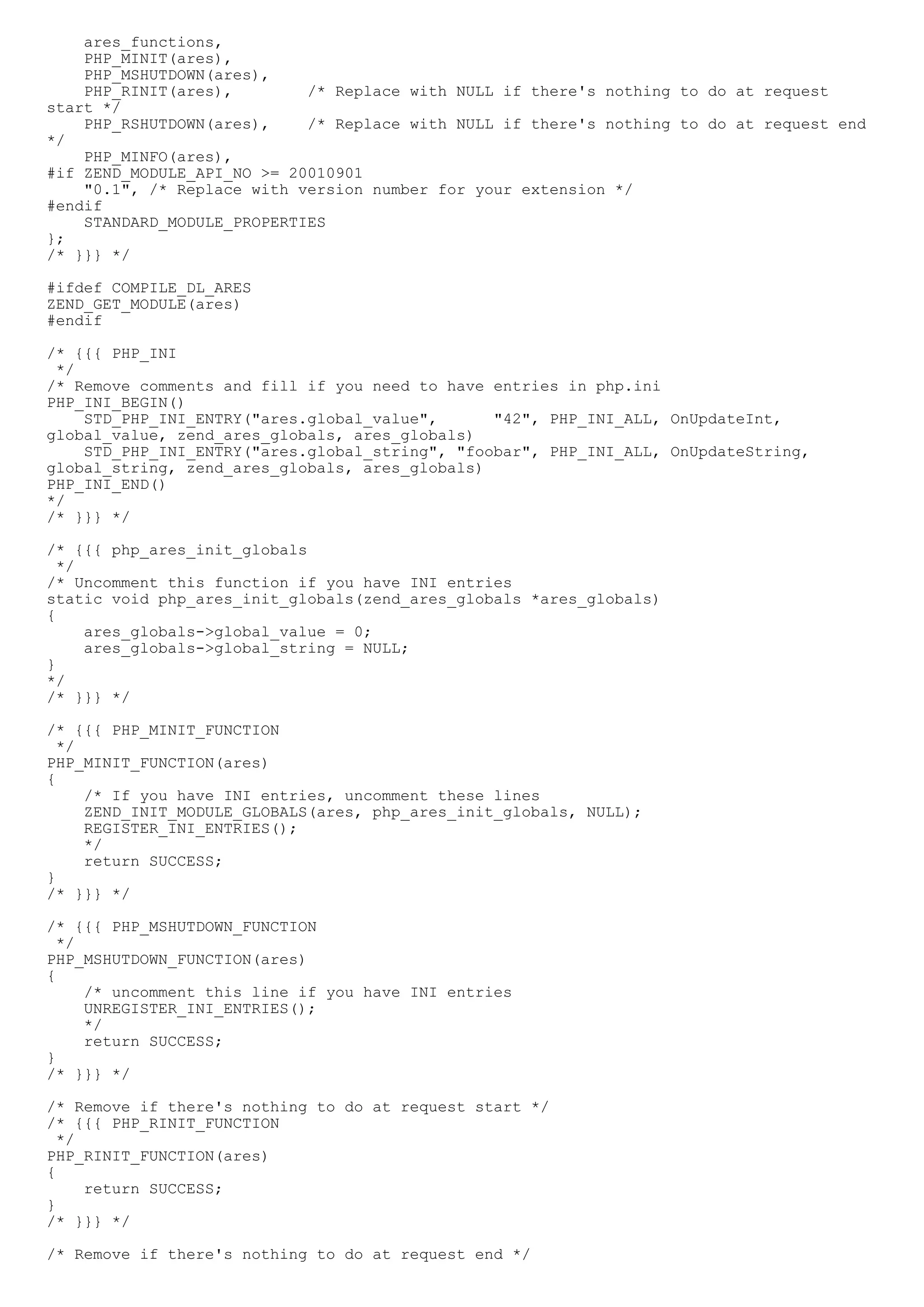 ares_functions,
    PHP_MINIT(ares),
    PHP_MSHUTDOWN(ares),
    PHP_RINIT(ares),        /* Replace with NULL if there's nothing to do at request
start */
    PHP_RSHUTDOWN(ares),    /* Replace with NULL if there's nothing to do at request end
*/
    PHP_MINFO(ares),
#if ZEND_MODULE_API_NO >= 20010901
    "0.1", /* Replace with version number for your extension */
#endif
    STANDARD_MODULE_PROPERTIES
};
/* }}} */

#ifdef COMPILE_DL_ARES
ZEND_GET_MODULE(ares)
#endif

/* {{{ PHP_INI
 */
/* Remove comments and fill if you need to have entries in php.ini
PHP_INI_BEGIN()
    STD_PHP_INI_ENTRY("ares.global_value",      "42", PHP_INI_ALL, OnUpdateInt,
global_value, zend_ares_globals, ares_globals)
    STD_PHP_INI_ENTRY("ares.global_string", "foobar", PHP_INI_ALL, OnUpdateString,
global_string, zend_ares_globals, ares_globals)
PHP_INI_END()
*/
/* }}} */

/* {{{ php_ares_init_globals
  */
/* Uncomment this function if you have INI entries
static void php_ares_init_globals(zend_ares_globals *ares_globals)
{
     ares_globals->global_value = 0;
     ares_globals->global_string = NULL;
}
*/
/* }}} */

/* {{{ PHP_MINIT_FUNCTION
  */
PHP_MINIT_FUNCTION(ares)
{
     /* If you have INI entries, uncomment these lines
     ZEND_INIT_MODULE_GLOBALS(ares, php_ares_init_globals, NULL);
     REGISTER_INI_ENTRIES();
     */
     return SUCCESS;
}
/* }}} */

/* {{{ PHP_MSHUTDOWN_FUNCTION
  */
PHP_MSHUTDOWN_FUNCTION(ares)
{
     /* uncomment this line if you have INI entries
     UNREGISTER_INI_ENTRIES();
     */
     return SUCCESS;
}
/* }}} */

/* Remove if there's nothing to do at request start */
/* {{{ PHP_RINIT_FUNCTION
  */
PHP_RINIT_FUNCTION(ares)
{
     return SUCCESS;
}
/* }}} */

/* Remove if there's nothing to do at request end */
 