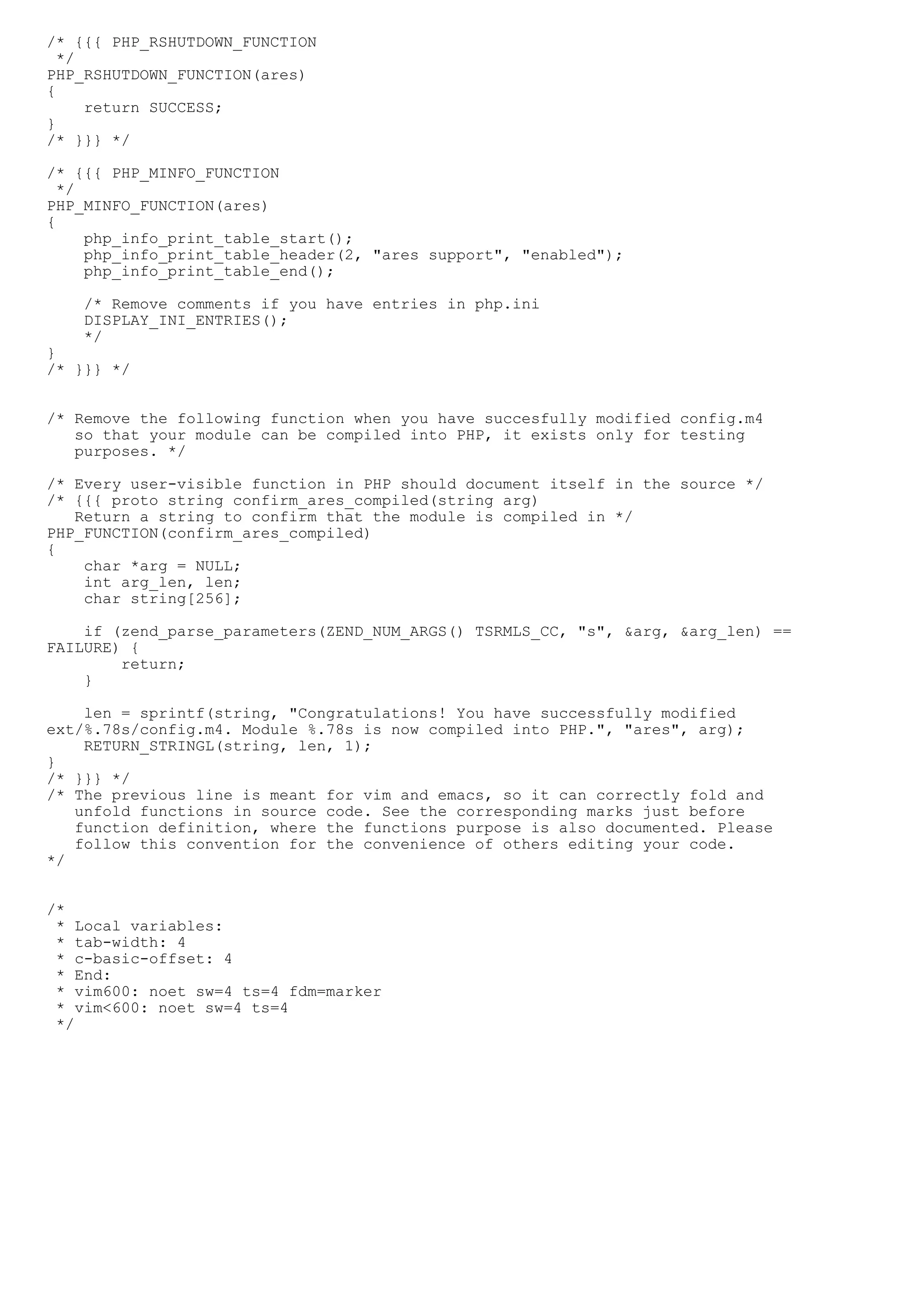 /* {{{ PHP_RSHUTDOWN_FUNCTION
  */
PHP_RSHUTDOWN_FUNCTION(ares)
{
     return SUCCESS;
}
/* }}} */

/* {{{ PHP_MINFO_FUNCTION
  */
PHP_MINFO_FUNCTION(ares)
{
     php_info_print_table_start();
     php_info_print_table_header(2, "ares support", "enabled");
     php_info_print_table_end();

    /* Remove comments if you have entries in php.ini
    DISPLAY_INI_ENTRIES();
    */
}
/* }}} */


/* Remove the following function when you have succesfully modified config.m4
   so that your module can be compiled into PHP, it exists only for testing
   purposes. */

/* Every user-visible function in PHP should document itself in the source */
/* {{{ proto string confirm_ares_compiled(string arg)
   Return a string to confirm that the module is compiled in */
PHP_FUNCTION(confirm_ares_compiled)
{
    char *arg = NULL;
    int arg_len, len;
    char string[256];

    if (zend_parse_parameters(ZEND_NUM_ARGS() TSRMLS_CC, "s", &arg, &arg_len) ==
FAILURE) {
        return;
    }

    len = sprintf(string, "Congratulations! You have successfully modified
ext/%.78s/config.m4. Module %.78s is now compiled into PHP.", "ares", arg);
    RETURN_STRINGL(string, len, 1);
}
/* }}} */
/* The previous line is meant for vim and emacs, so it can correctly fold and
   unfold functions in source code. See the corresponding marks just before
   function definition, where the functions purpose is also documented. Please
   follow this convention for the convenience of others editing your code.
*/


/*
 * Local variables:
 * tab-width: 4
 * c-basic-offset: 4
 * End:
 * vim600: noet sw=4 ts=4 fdm=marker
 * vim<600: noet sw=4 ts=4
 */
 