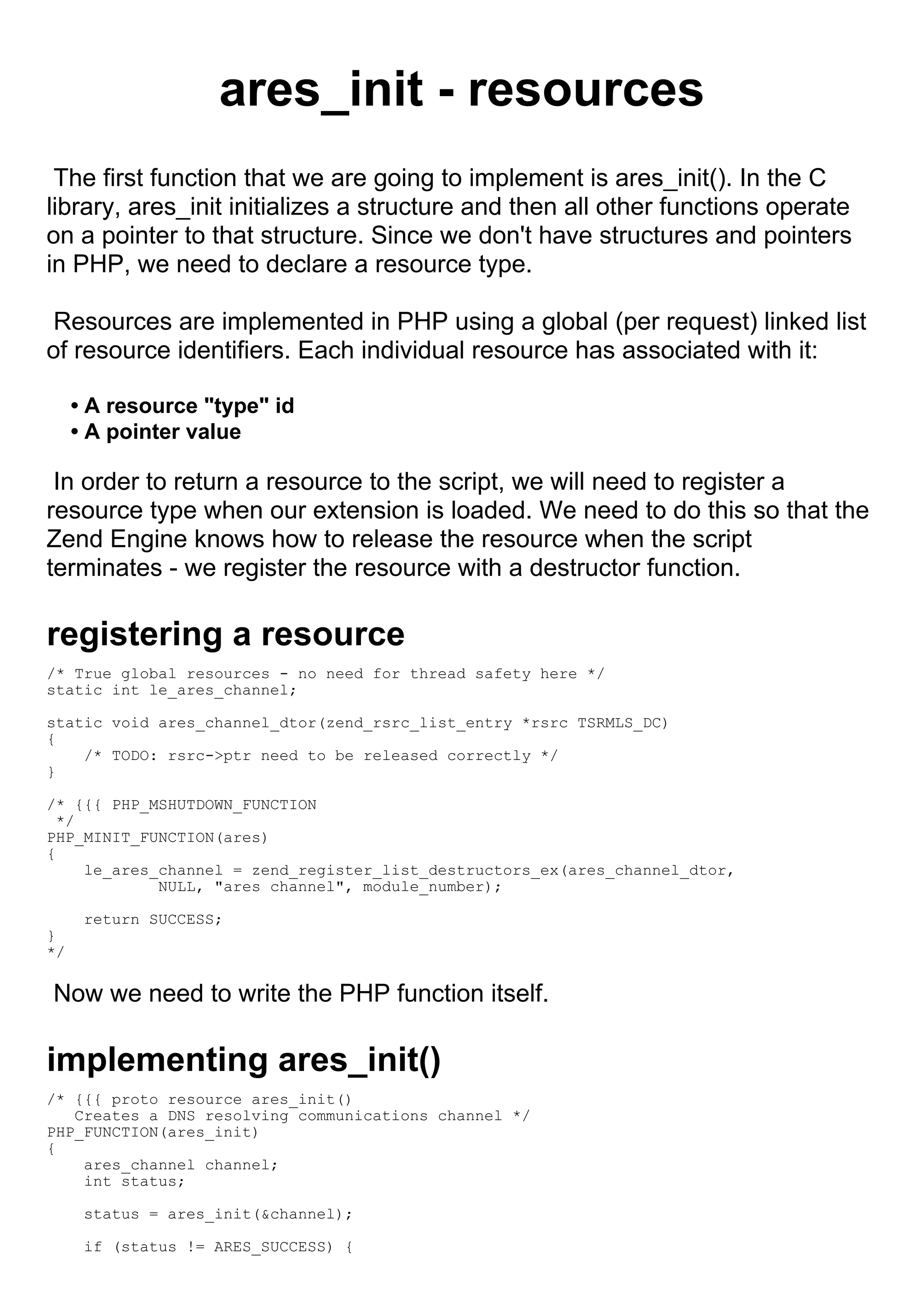 ares_init - resources
 The first function that we are going to implement is ares_init(). In the C
library, ares_init initializes a structure and then all other functions operate
on a pointer to that structure. Since we don't have structures and pointers
in PHP, we need to declare a resource type.

 Resources are implemented in PHP using a global (per request) linked list
of resource identifiers. Each individual resource has associated with it:

     • A resource "type" id
     • A pointer value

 In order to return a resource to the script, we will need to register a
resource type when our extension is loaded. We need to do this so that the
Zend Engine knows how to release the resource when the script
terminates - we register the resource with a destructor function.

registering a resource
/* True global resources - no need for thread safety here */
static int le_ares_channel;

static void ares_channel_dtor(zend_rsrc_list_entry *rsrc TSRMLS_DC)
{
    /* TODO: rsrc->ptr need to be released correctly */
}

/* {{{ PHP_MSHUTDOWN_FUNCTION
  */
PHP_MINIT_FUNCTION(ares)
{
     le_ares_channel = zend_register_list_destructors_ex(ares_channel_dtor,
             NULL, "ares channel", module_number);

      return SUCCESS;
}
*/

Now we need to write the PHP function itself.

implementing ares_init()
/* {{{ proto resource ares_init()
   Creates a DNS resolving communications channel */
PHP_FUNCTION(ares_init)
{
    ares_channel channel;
    int status;

      status = ares_init(&channel);

      if (status != ARES_SUCCESS) {
 