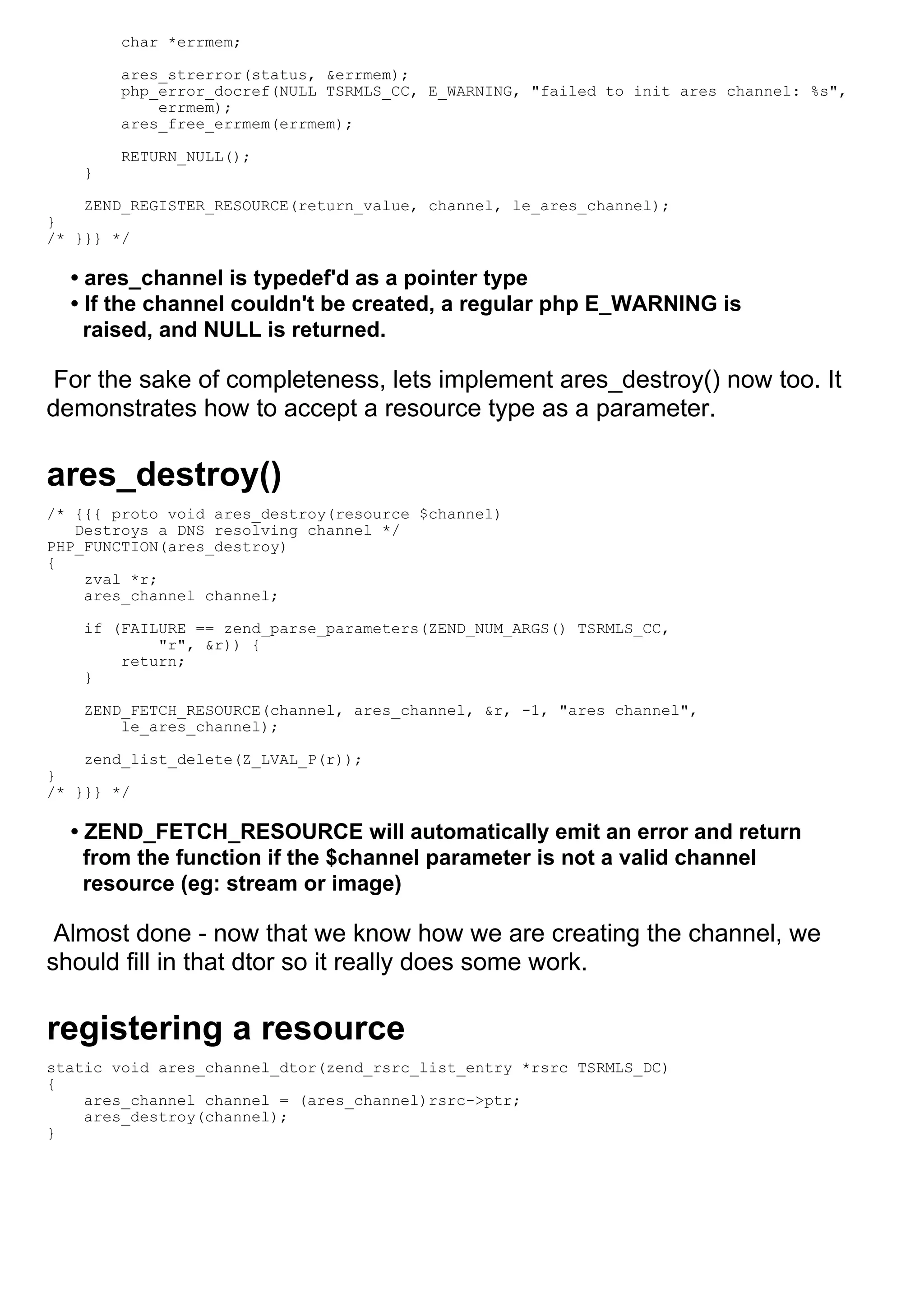 char *errmem;

        ares_strerror(status, &errmem);
        php_error_docref(NULL TSRMLS_CC, E_WARNING, "failed to init ares channel: %s",
            errmem);
        ares_free_errmem(errmem);

        RETURN_NULL();
    }

    ZEND_REGISTER_RESOURCE(return_value, channel, le_ares_channel);
}
/* }}} */

  • ares_channel is typedef'd as a pointer type
  • If the channel couldn't be created, a regular php E_WARNING is
    raised, and NULL is returned.

 For the sake of completeness, lets implement ares_destroy() now too. It
demonstrates how to accept a resource type as a parameter.

ares_destroy()
/* {{{ proto void ares_destroy(resource $channel)
   Destroys a DNS resolving channel */
PHP_FUNCTION(ares_destroy)
{
    zval *r;
    ares_channel channel;

    if (FAILURE == zend_parse_parameters(ZEND_NUM_ARGS() TSRMLS_CC,
            "r", &r)) {
        return;
    }

    ZEND_FETCH_RESOURCE(channel, ares_channel, &r, -1, "ares channel",
        le_ares_channel);

    zend_list_delete(Z_LVAL_P(r));
}
/* }}} */

  • ZEND_FETCH_RESOURCE will automatically emit an error and return
    from the function if the $channel parameter is not a valid channel
    resource (eg: stream or image)

 Almost done - now that we know how we are creating the channel, we
should fill in that dtor so it really does some work.

registering a resource
static void ares_channel_dtor(zend_rsrc_list_entry *rsrc TSRMLS_DC)
{
    ares_channel channel = (ares_channel)rsrc->ptr;
    ares_destroy(channel);
}
 