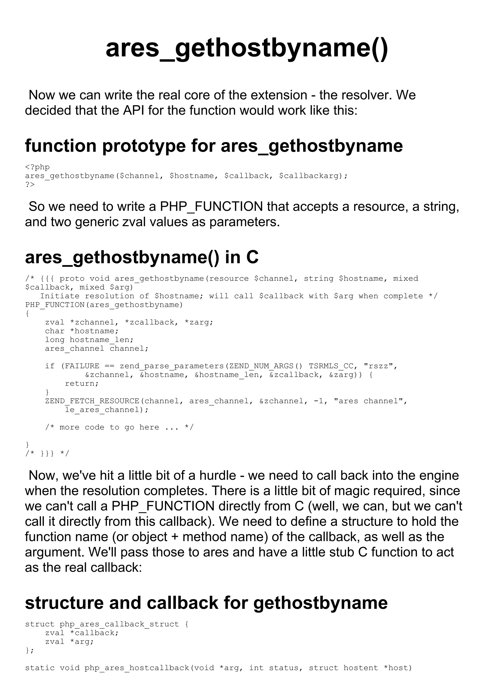 ares_gethostbyname()
 Now we can write the real core of the extension - the resolver. We
decided that the API for the function would work like this:

function prototype for ares_gethostbyname
<?php
ares_gethostbyname($channel, $hostname, $callback, $callbackarg);
?>

 So we need to write a PHP_FUNCTION that accepts a resource, a string,
and two generic zval values as parameters.

ares_gethostbyname() in C
/* {{{ proto void ares_gethostbyname(resource $channel, string $hostname, mixed
$callback, mixed $arg)
   Initiate resolution of $hostname; will call $callback with $arg when complete */
PHP_FUNCTION(ares_gethostbyname)
{
    zval *zchannel, *zcallback, *zarg;
    char *hostname;
    long hostname_len;
    ares_channel channel;

    if (FAILURE == zend_parse_parameters(ZEND_NUM_ARGS() TSRMLS_CC, "rszz",
            &zchannel, &hostname, &hostname_len, &zcallback, &zarg)) {
        return;
    }
    ZEND_FETCH_RESOURCE(channel, ares_channel, &zchannel, -1, "ares channel",
        le_ares_channel);

    /* more code to go here ... */

}
/* }}} */

 Now, we've hit a little bit of a hurdle - we need to call back into the engine
when the resolution completes. There is a little bit of magic required, since
we can't call a PHP_FUNCTION directly from C (well, we can, but we can't
call it directly from this callback). We need to define a structure to hold the
function name (or object + method name) of the callback, as well as the
argument. We'll pass those to ares and have a little stub C function to act
as the real callback:

structure and callback for gethostbyname
struct php_ares_callback_struct {
    zval *callback;
    zval *arg;
};

static void php_ares_hostcallback(void *arg, int status, struct hostent *host)
 