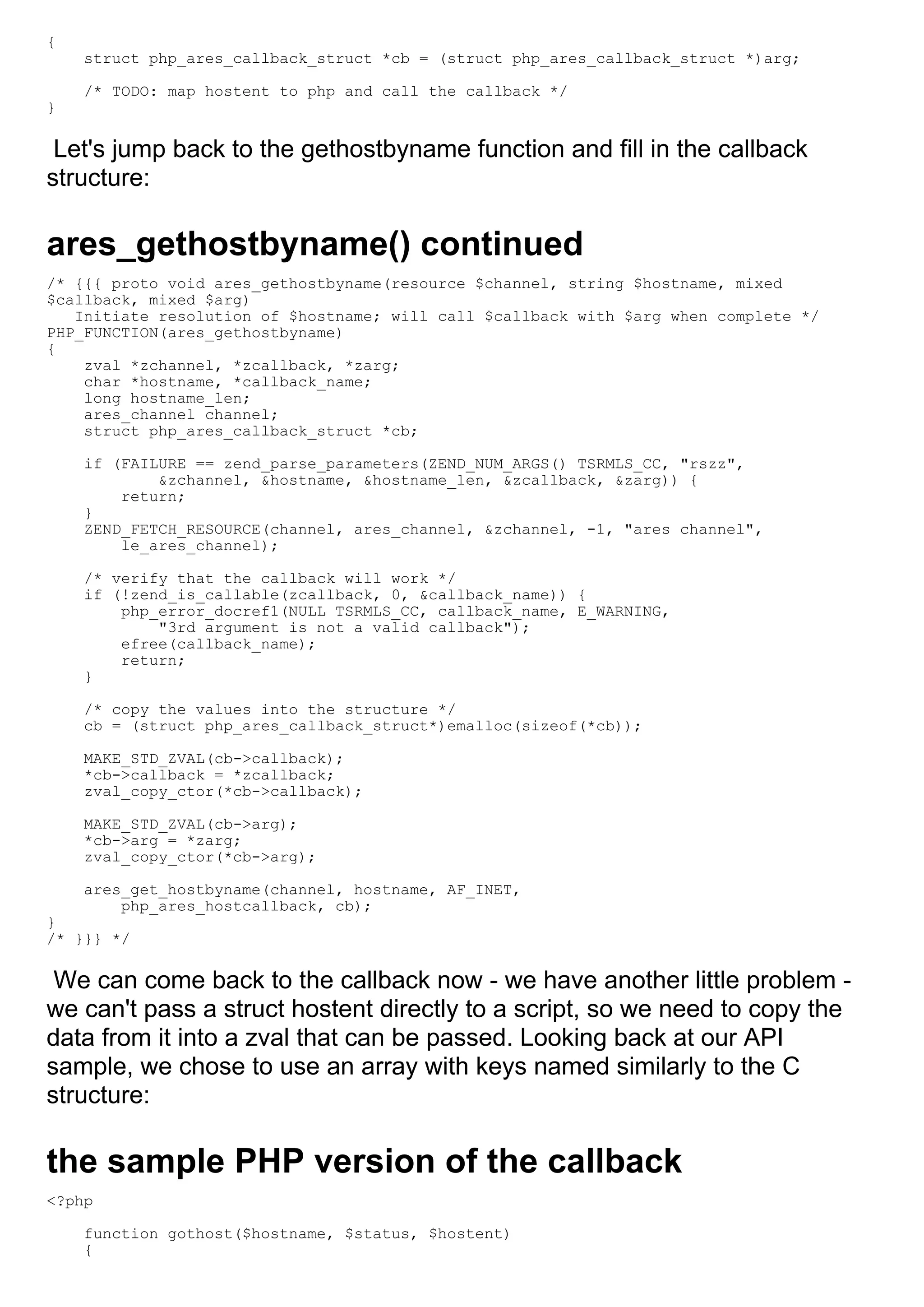 {
    struct php_ares_callback_struct *cb = (struct php_ares_callback_struct *)arg;

    /* TODO: map hostent to php and call the callback */
}

 Let's jump back to the gethostbyname function and fill in the callback
structure:

ares_gethostbyname() continued
/* {{{ proto void ares_gethostbyname(resource $channel, string $hostname, mixed
$callback, mixed $arg)
   Initiate resolution of $hostname; will call $callback with $arg when complete */
PHP_FUNCTION(ares_gethostbyname)
{
    zval *zchannel, *zcallback, *zarg;
    char *hostname, *callback_name;
    long hostname_len;
    ares_channel channel;
    struct php_ares_callback_struct *cb;

    if (FAILURE == zend_parse_parameters(ZEND_NUM_ARGS() TSRMLS_CC, "rszz",
            &zchannel, &hostname, &hostname_len, &zcallback, &zarg)) {
        return;
    }
    ZEND_FETCH_RESOURCE(channel, ares_channel, &zchannel, -1, "ares channel",
        le_ares_channel);

    /* verify that the callback will work */
    if (!zend_is_callable(zcallback, 0, &callback_name)) {
        php_error_docref1(NULL TSRMLS_CC, callback_name, E_WARNING,
            "3rd argument is not a valid callback");
        efree(callback_name);
        return;
    }

    /* copy the values into the structure */
    cb = (struct php_ares_callback_struct*)emalloc(sizeof(*cb));

    MAKE_STD_ZVAL(cb->callback);
    *cb->callback = *zcallback;
    zval_copy_ctor(*cb->callback);

    MAKE_STD_ZVAL(cb->arg);
    *cb->arg = *zarg;
    zval_copy_ctor(*cb->arg);

    ares_get_hostbyname(channel, hostname, AF_INET,
        php_ares_hostcallback, cb);
}
/* }}} */

 We can come back to the callback now - we have another little problem -
we can't pass a struct hostent directly to a script, so we need to copy the
data from it into a zval that can be passed. Looking back at our API
sample, we chose to use an array with keys named similarly to the C
structure:

the sample PHP version of the callback
<?php

    function gothost($hostname, $status, $hostent)
    {
 