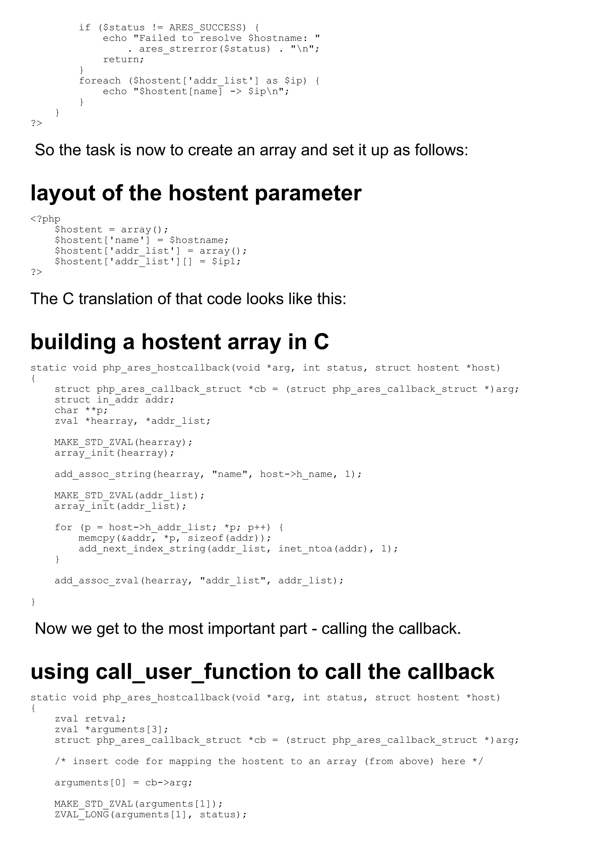 if ($status != ARES_SUCCESS) {
             echo "Failed to resolve $hostname: "
                 . ares_strerror($status) . "n";
             return;
         }
         foreach ($hostent['addr_list'] as $ip) {
             echo "$hostent[name] -> $ipn";
         }
     }
?>

So the task is now to create an array and set it up as follows:

layout of the hostent parameter
<?php
    $hostent = array();
    $hostent['name'] = $hostname;
    $hostent['addr_list'] = array();
    $hostent['addr_list'][] = $ip1;
?>

The C translation of that code looks like this:

building a hostent array in C
static void php_ares_hostcallback(void *arg, int status, struct hostent *host)
{
    struct php_ares_callback_struct *cb = (struct php_ares_callback_struct *)arg;
    struct in_addr addr;
    char **p;
    zval *hearray, *addr_list;

     MAKE_STD_ZVAL(hearray);
     array_init(hearray);

     add_assoc_string(hearray, "name", host->h_name, 1);

     MAKE_STD_ZVAL(addr_list);
     array_init(addr_list);

     for (p = host->h_addr_list; *p; p++) {
         memcpy(&addr, *p, sizeof(addr));
         add_next_index_string(addr_list, inet_ntoa(addr), 1);
     }

     add_assoc_zval(hearray, "addr_list", addr_list);

}

Now we get to the most important part - calling the callback.

using call_user_function to call the callback
static void php_ares_hostcallback(void *arg, int status, struct hostent *host)
{
    zval retval;
    zval *arguments[3];
    struct php_ares_callback_struct *cb = (struct php_ares_callback_struct *)arg;

     /* insert code for mapping the hostent to an array (from above) here */

     arguments[0] = cb->arg;

     MAKE_STD_ZVAL(arguments[1]);
     ZVAL_LONG(arguments[1], status);
 