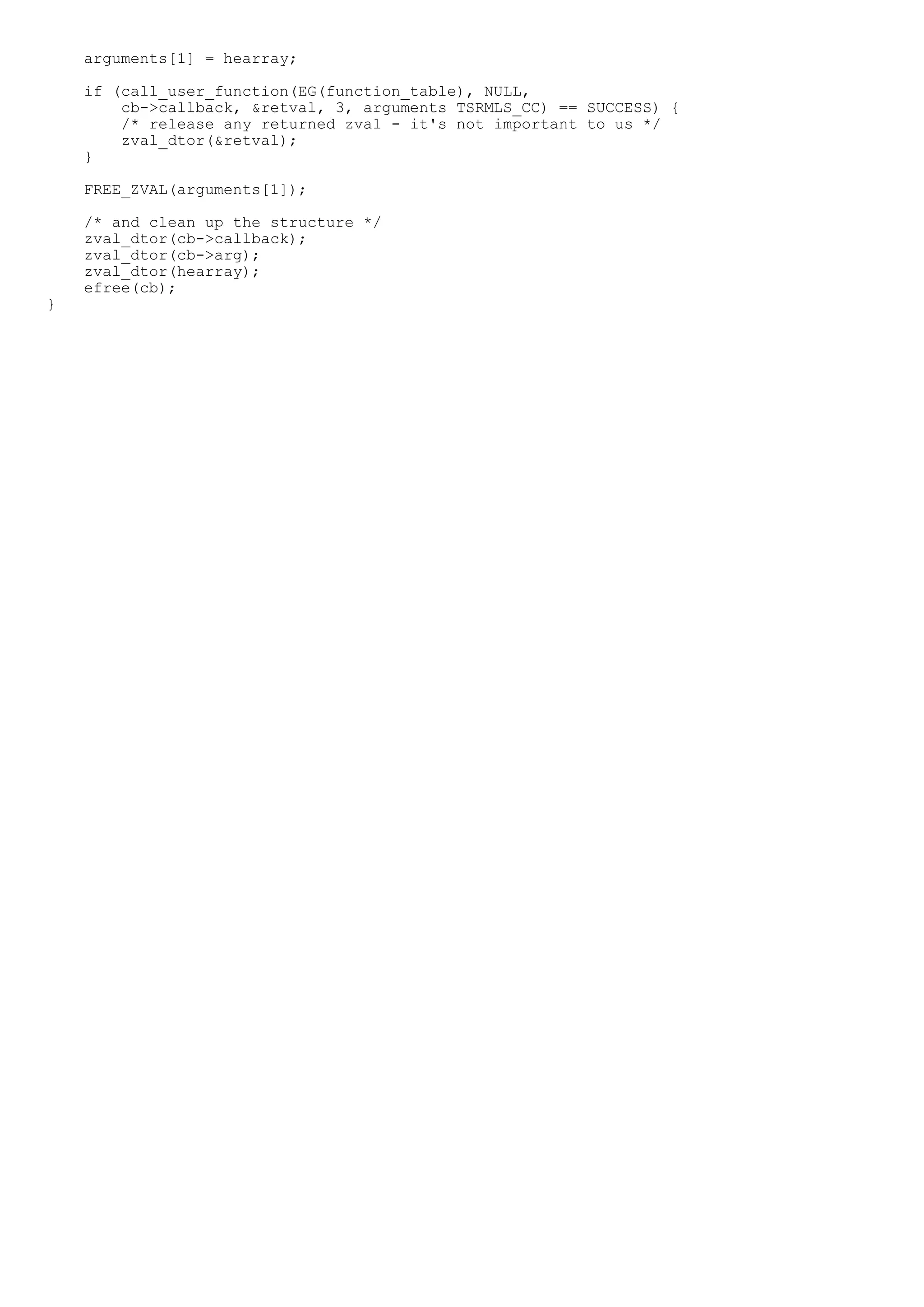 arguments[1] = hearray;

    if (call_user_function(EG(function_table), NULL,
        cb->callback, &retval, 3, arguments TSRMLS_CC) == SUCCESS) {
        /* release any returned zval - it's not important to us */
        zval_dtor(&retval);
    }

    FREE_ZVAL(arguments[1]);

    /* and clean up the structure */
    zval_dtor(cb->callback);
    zval_dtor(cb->arg);
    zval_dtor(hearray);
    efree(cb);
}
 