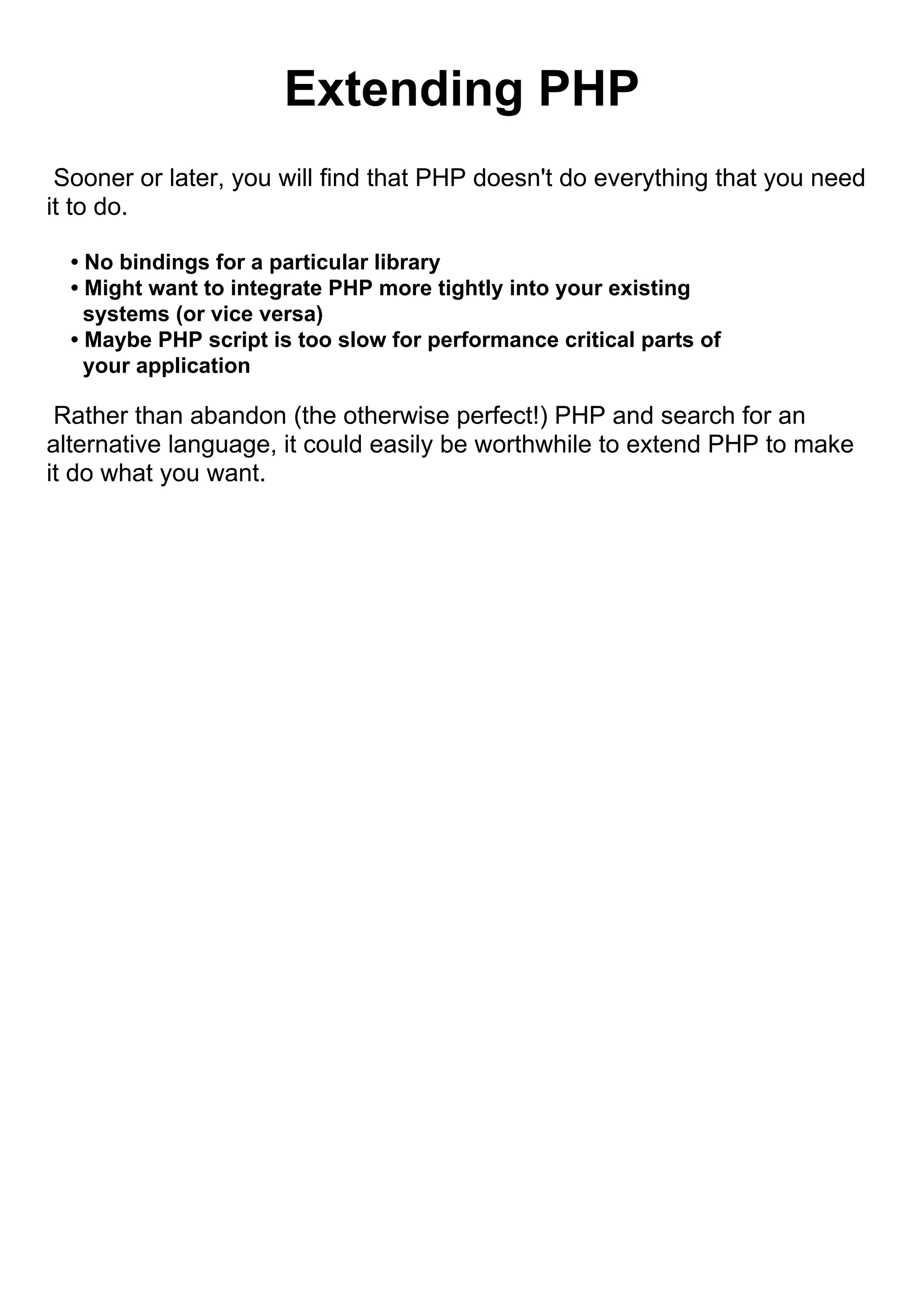 Extending PHP
 Sooner or later, you will find that PHP doesn't do everything that you need
it to do.

  • No bindings for a particular library
  • Might want to integrate PHP more tightly into your existing
    systems (or vice versa)
  • Maybe PHP script is too slow for performance critical parts of
    your application

 Rather than abandon (the otherwise perfect!) PHP and search for an
alternative language, it could easily be worthwhile to extend PHP to make
it do what you want.
 