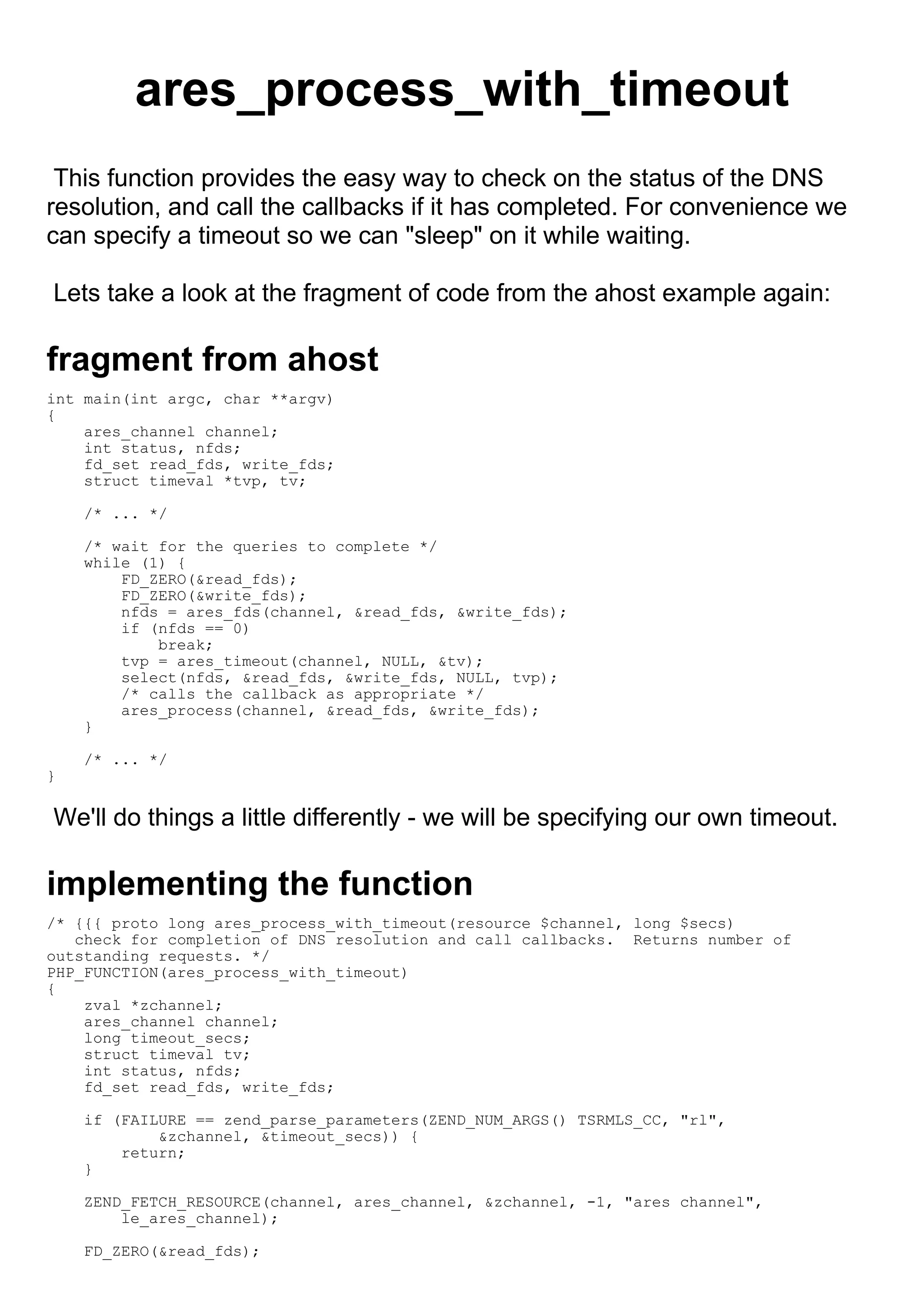 ares_process_with_timeout
 This function provides the easy way to check on the status of the DNS
resolution, and call the callbacks if it has completed. For convenience we
can specify a timeout so we can "sleep" on it while waiting.

Lets take a look at the fragment of code from the ahost example again:

fragment from ahost
int main(int argc, char **argv)
{
    ares_channel channel;
    int status, nfds;
    fd_set read_fds, write_fds;
    struct timeval *tvp, tv;

    /* ... */

    /* wait for the queries to complete */
    while (1) {
        FD_ZERO(&read_fds);
        FD_ZERO(&write_fds);
        nfds = ares_fds(channel, &read_fds, &write_fds);
        if (nfds == 0)
            break;
        tvp = ares_timeout(channel, NULL, &tv);
        select(nfds, &read_fds, &write_fds, NULL, tvp);
        /* calls the callback as appropriate */
        ares_process(channel, &read_fds, &write_fds);
    }

    /* ... */
}

We'll do things a little differently - we will be specifying our own timeout.

implementing the function
/* {{{ proto long ares_process_with_timeout(resource $channel, long $secs)
   check for completion of DNS resolution and call callbacks. Returns number of
outstanding requests. */
PHP_FUNCTION(ares_process_with_timeout)
{
    zval *zchannel;
    ares_channel channel;
    long timeout_secs;
    struct timeval tv;
    int status, nfds;
    fd_set read_fds, write_fds;

    if (FAILURE == zend_parse_parameters(ZEND_NUM_ARGS() TSRMLS_CC, "rl",
            &zchannel, &timeout_secs)) {
        return;
    }

    ZEND_FETCH_RESOURCE(channel, ares_channel, &zchannel, -1, "ares channel",
        le_ares_channel);

    FD_ZERO(&read_fds);
 