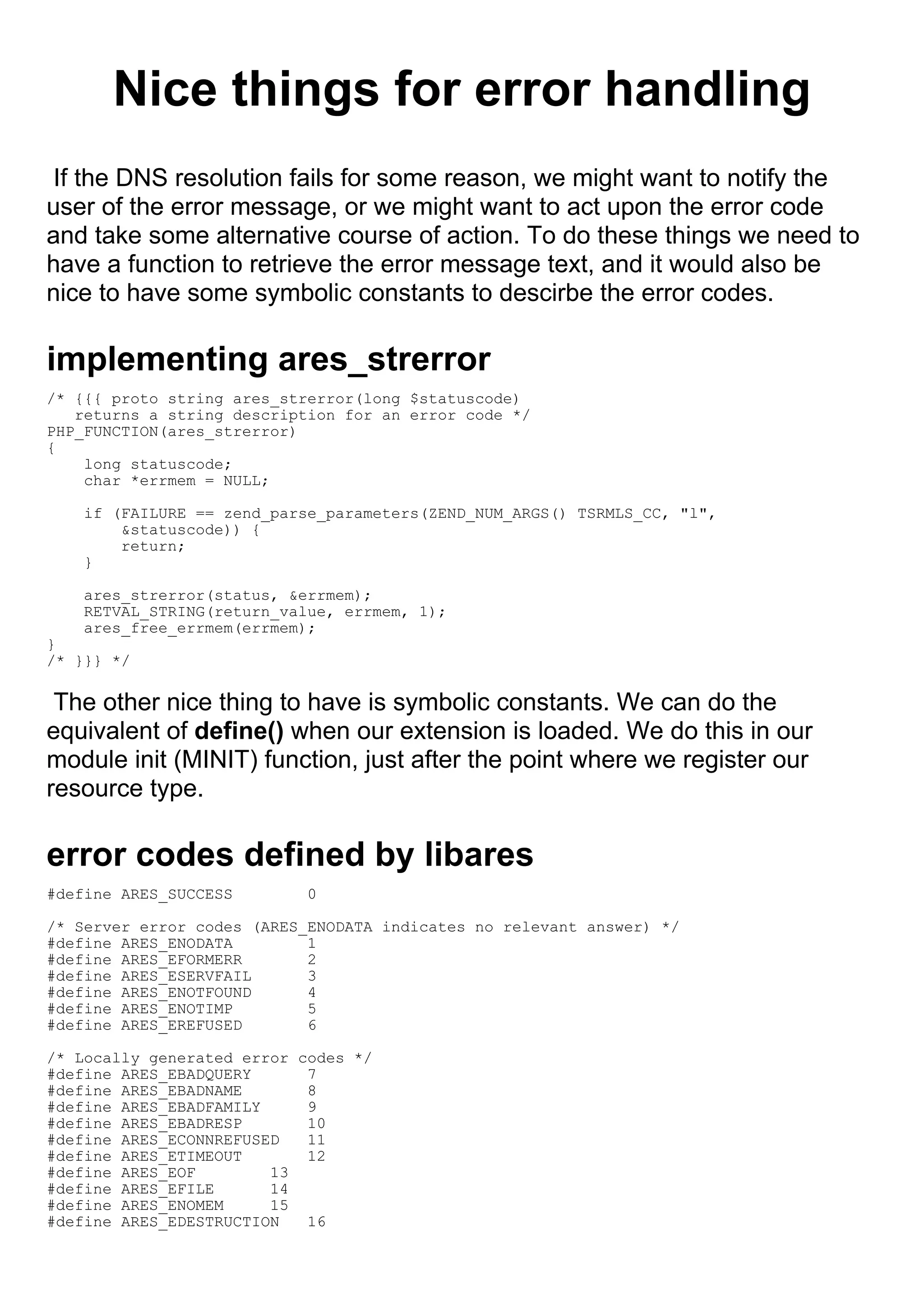 Nice things for error handling
 If the DNS resolution fails for some reason, we might want to notify the
user of the error message, or we might want to act upon the error code
and take some alternative course of action. To do these things we need to
have a function to retrieve the error message text, and it would also be
nice to have some symbolic constants to descirbe the error codes.

implementing ares_strerror
/* {{{ proto string ares_strerror(long $statuscode)
   returns a string description for an error code */
PHP_FUNCTION(ares_strerror)
{
    long statuscode;
    char *errmem = NULL;

    if (FAILURE == zend_parse_parameters(ZEND_NUM_ARGS() TSRMLS_CC, "l",
        &statuscode)) {
        return;
    }

    ares_strerror(status, &errmem);
    RETVAL_STRING(return_value, errmem, 1);
    ares_free_errmem(errmem);
}
/* }}} */

 The other nice thing to have is symbolic constants. We can do the
equivalent of define() when our extension is loaded. We do this in our
module init (MINIT) function, just after the point where we register our
resource type.

error codes defined by libares
#define ARES_SUCCESS        0

/* Server error codes (ARES_ENODATA indicates no relevant answer) */
#define ARES_ENODATA        1
#define ARES_EFORMERR       2
#define ARES_ESERVFAIL      3
#define ARES_ENOTFOUND      4
#define ARES_ENOTIMP        5
#define ARES_EREFUSED       6

/* Locally generated error codes */
#define ARES_EBADQUERY      7
#define ARES_EBADNAME       8
#define ARES_EBADFAMILY     9
#define ARES_EBADRESP       10
#define ARES_ECONNREFUSED   11
#define ARES_ETIMEOUT       12
#define ARES_EOF        13
#define ARES_EFILE      14
#define ARES_ENOMEM     15
#define ARES_EDESTRUCTION   16
 