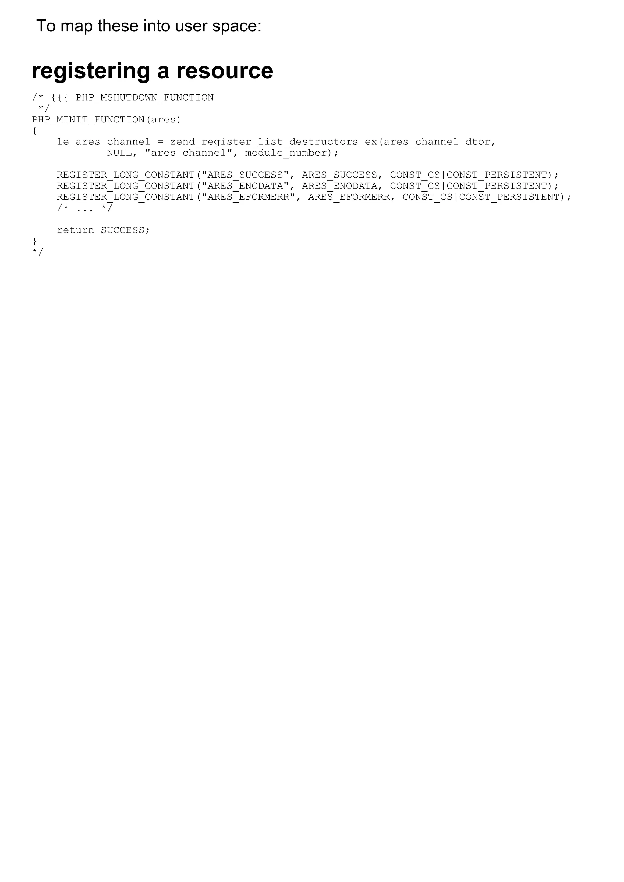 To map these into user space:

registering a resource
/* {{{ PHP_MSHUTDOWN_FUNCTION
  */
PHP_MINIT_FUNCTION(ares)
{
     le_ares_channel = zend_register_list_destructors_ex(ares_channel_dtor,
             NULL, "ares channel", module_number);

     REGISTER_LONG_CONSTANT("ARES_SUCCESS", ARES_SUCCESS, CONST_CS|CONST_PERSISTENT);
     REGISTER_LONG_CONSTANT("ARES_ENODATA", ARES_ENODATA, CONST_CS|CONST_PERSISTENT);
     REGISTER_LONG_CONSTANT("ARES_EFORMERR", ARES_EFORMERR, CONST_CS|CONST_PERSISTENT);
     /* ... */

     return SUCCESS;
}
*/
 