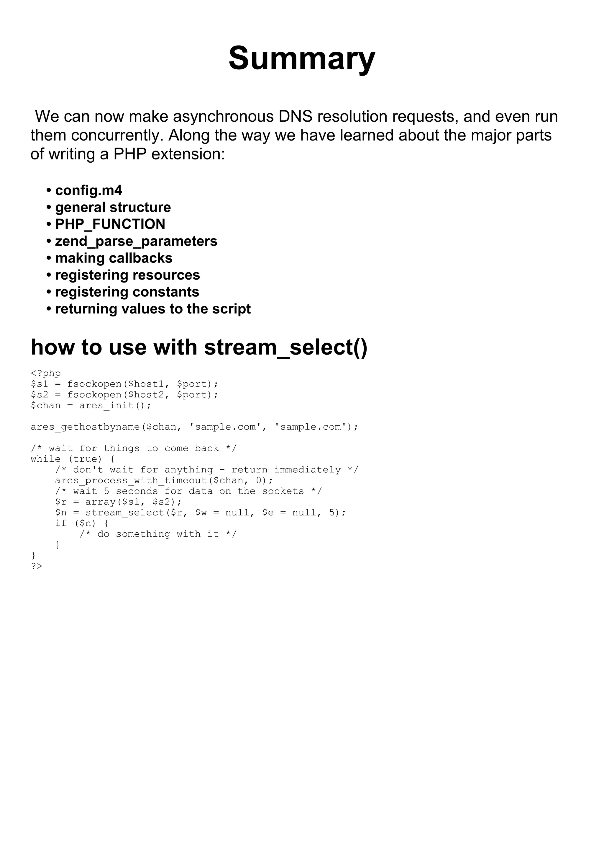 Summary
 We can now make asynchronous DNS resolution requests, and even run
them concurrently. Along the way we have learned about the major parts
of writing a PHP extension:

  • config.m4
  • general structure
  • PHP_FUNCTION
  • zend_parse_parameters
  • making callbacks
  • registering resources
  • registering constants
  • returning values to the script

how to use with stream_select()
<?php
$s1 = fsockopen($host1, $port);
$s2 = fsockopen($host2, $port);
$chan = ares_init();

ares_gethostbyname($chan, 'sample.com', 'sample.com');

/* wait for things to come back */
while (true) {
    /* don't wait for anything - return immediately */
    ares_process_with_timeout($chan, 0);
    /* wait 5 seconds for data on the sockets */
    $r = array($s1, $s2);
    $n = stream_select($r, $w = null, $e = null, 5);
    if ($n) {
        /* do something with it */
    }
}
?>
 