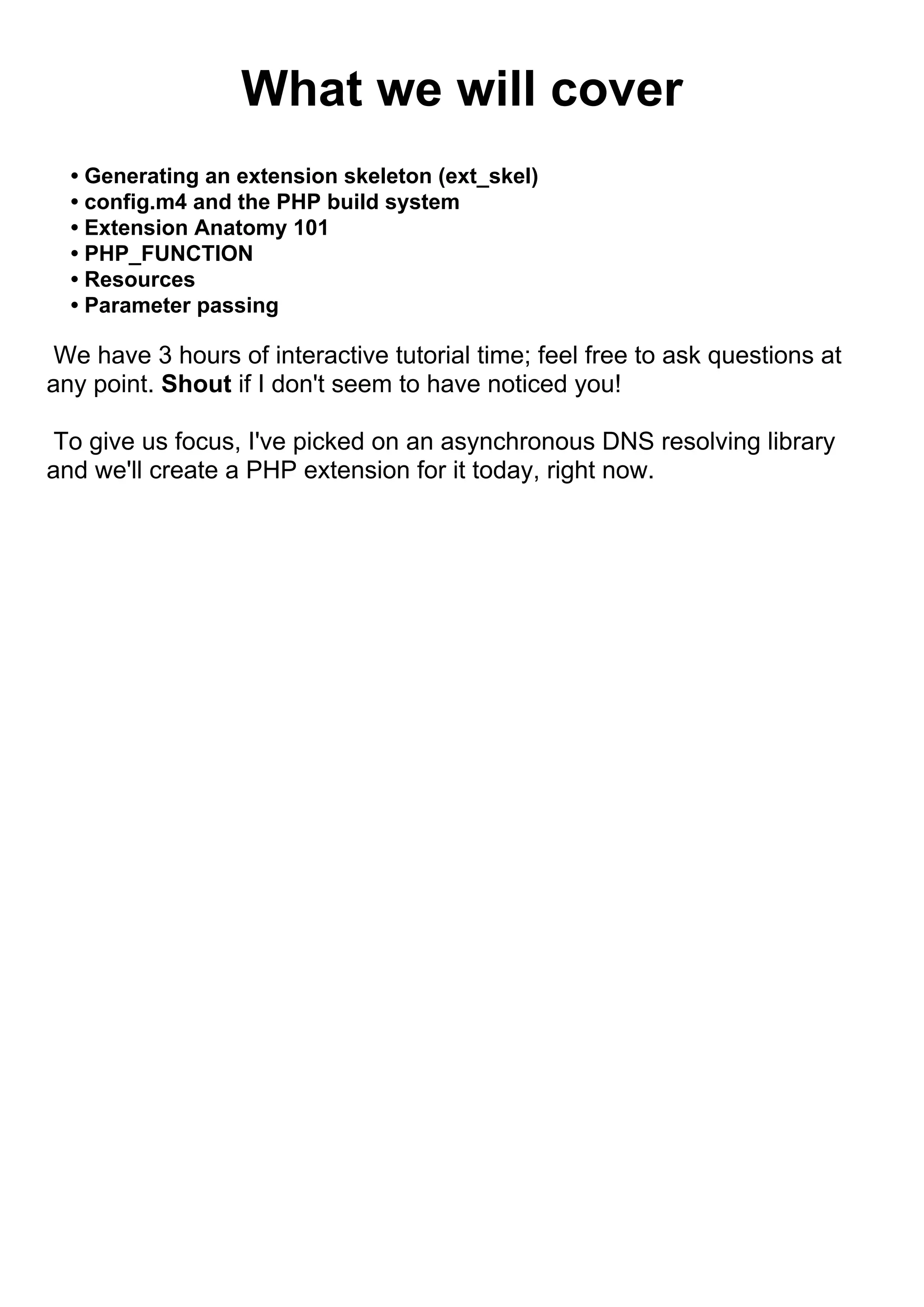 What we will cover
  • Generating an extension skeleton (ext_skel)
  • config.m4 and the PHP build system
  • Extension Anatomy 101
  • PHP_FUNCTION
  • Resources
  • Parameter passing

 We have 3 hours of interactive tutorial time; feel free to ask questions at
any point. Shout if I don't seem to have noticed you!

 To give us focus, I've picked on an asynchronous DNS resolving library
and we'll create a PHP extension for it today, right now.
 