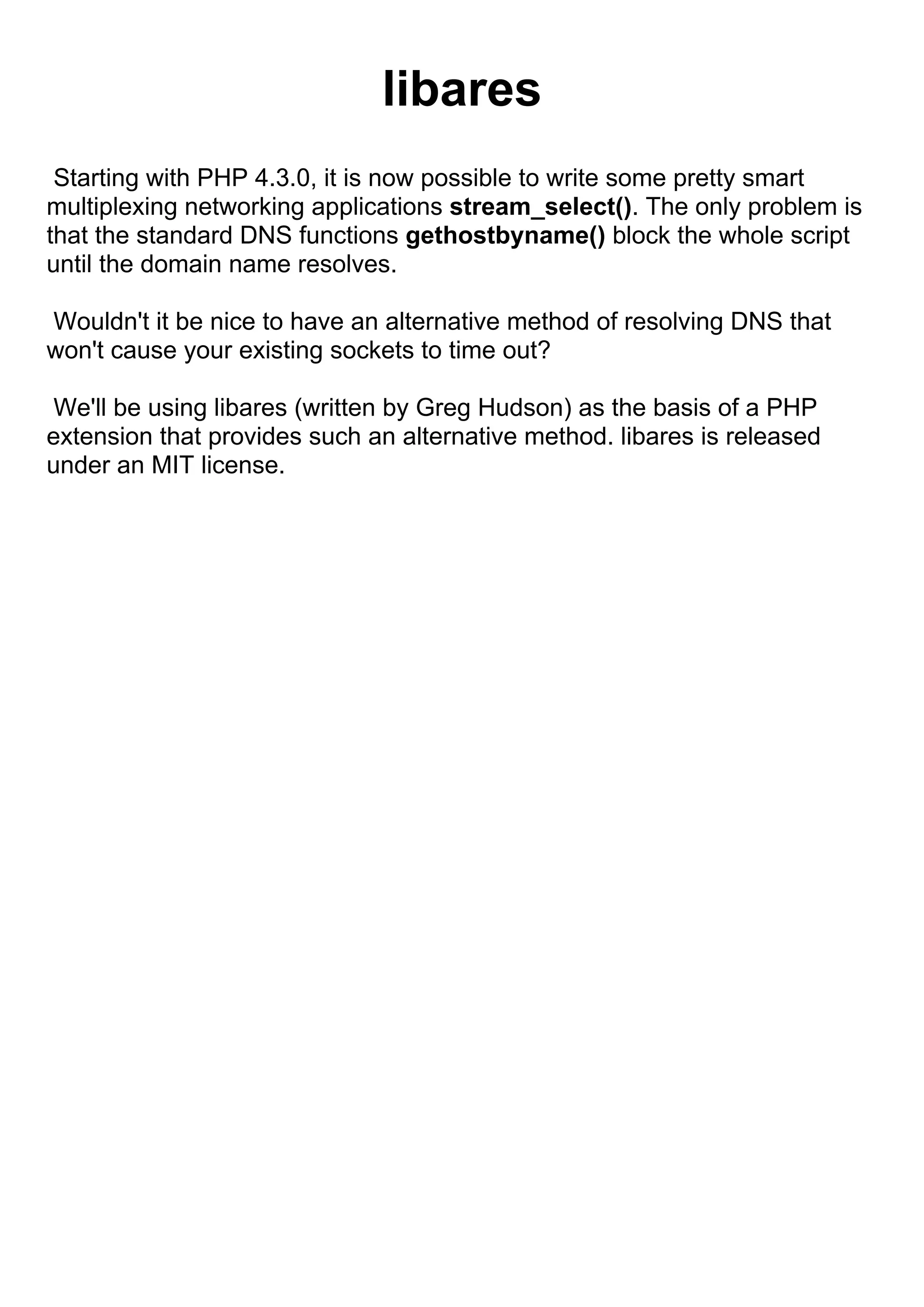 libares
 Starting with PHP 4.3.0, it is now possible to write some pretty smart
multiplexing networking applications stream_select(). The only problem is
that the standard DNS functions gethostbyname() block the whole script
until the domain name resolves.

Wouldn't it be nice to have an alternative method of resolving DNS that
won't cause your existing sockets to time out?

 We'll be using libares (written by Greg Hudson) as the basis of a PHP
extension that provides such an alternative method. libares is released
under an MIT license.
 