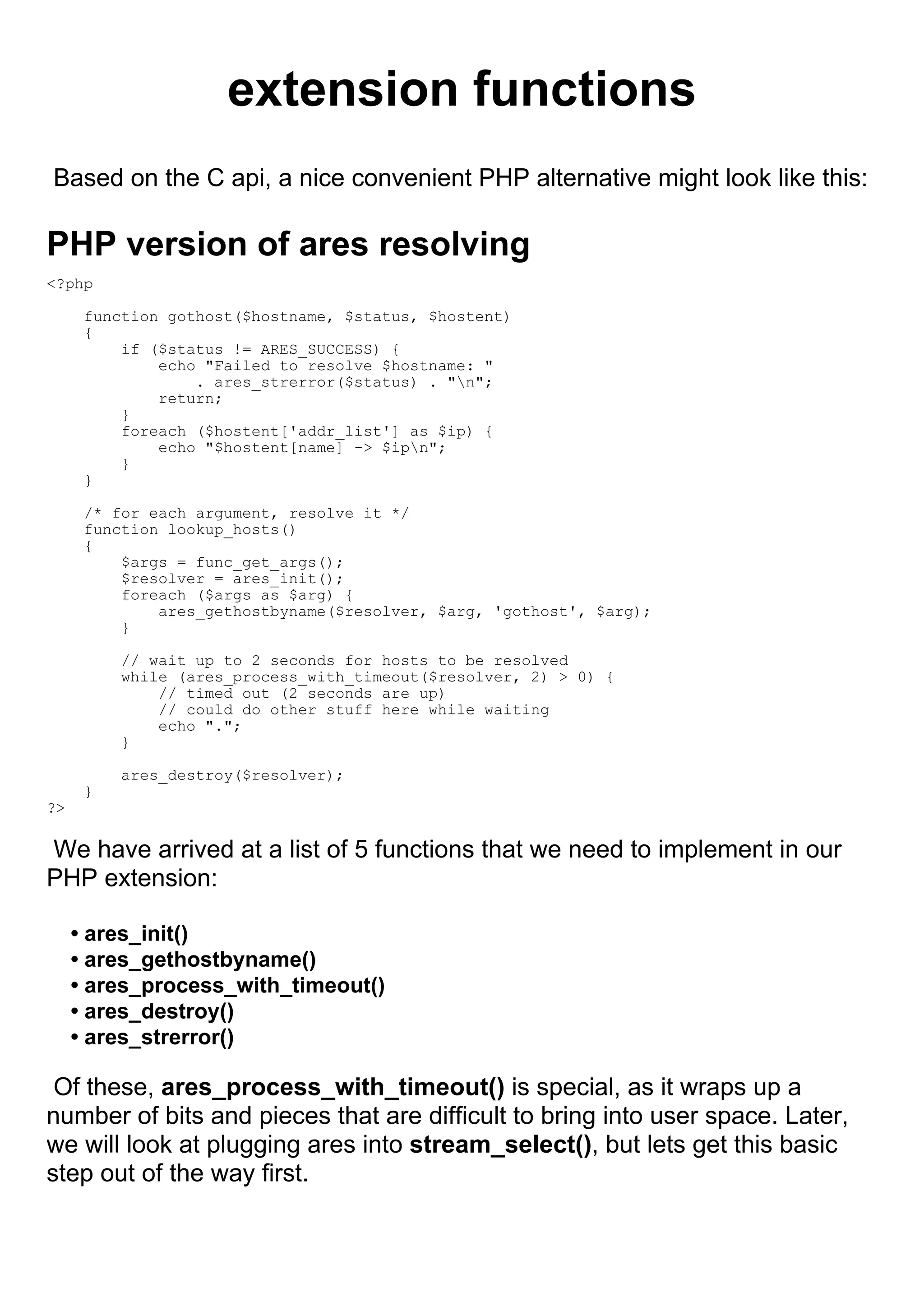 extension functions
Based on the C api, a nice convenient PHP alternative might look like this:

PHP version of ares resolving
<?php

      function gothost($hostname, $status, $hostent)
      {
          if ($status != ARES_SUCCESS) {
              echo "Failed to resolve $hostname: "
                  . ares_strerror($status) . "n";
              return;
          }
          foreach ($hostent['addr_list'] as $ip) {
              echo "$hostent[name] -> $ipn";
          }
      }

      /* for each argument, resolve it */
      function lookup_hosts()
      {
          $args = func_get_args();
          $resolver = ares_init();
          foreach ($args as $arg) {
              ares_gethostbyname($resolver, $arg, 'gothost', $arg);
          }

          // wait up to 2 seconds for hosts to be resolved
          while (ares_process_with_timeout($resolver, 2) > 0) {
              // timed out (2 seconds are up)
              // could do other stuff here while waiting
              echo ".";
          }

          ares_destroy($resolver);
      }
?>

We have arrived at a list of 5 functions that we need to implement in our
PHP extension:

     • ares_init()
     • ares_gethostbyname()
     • ares_process_with_timeout()
     • ares_destroy()
     • ares_strerror()

 Of these, ares_process_with_timeout() is special, as it wraps up a
number of bits and pieces that are difficult to bring into user space. Later,
we will look at plugging ares into stream_select(), but lets get this basic
step out of the way first.
 