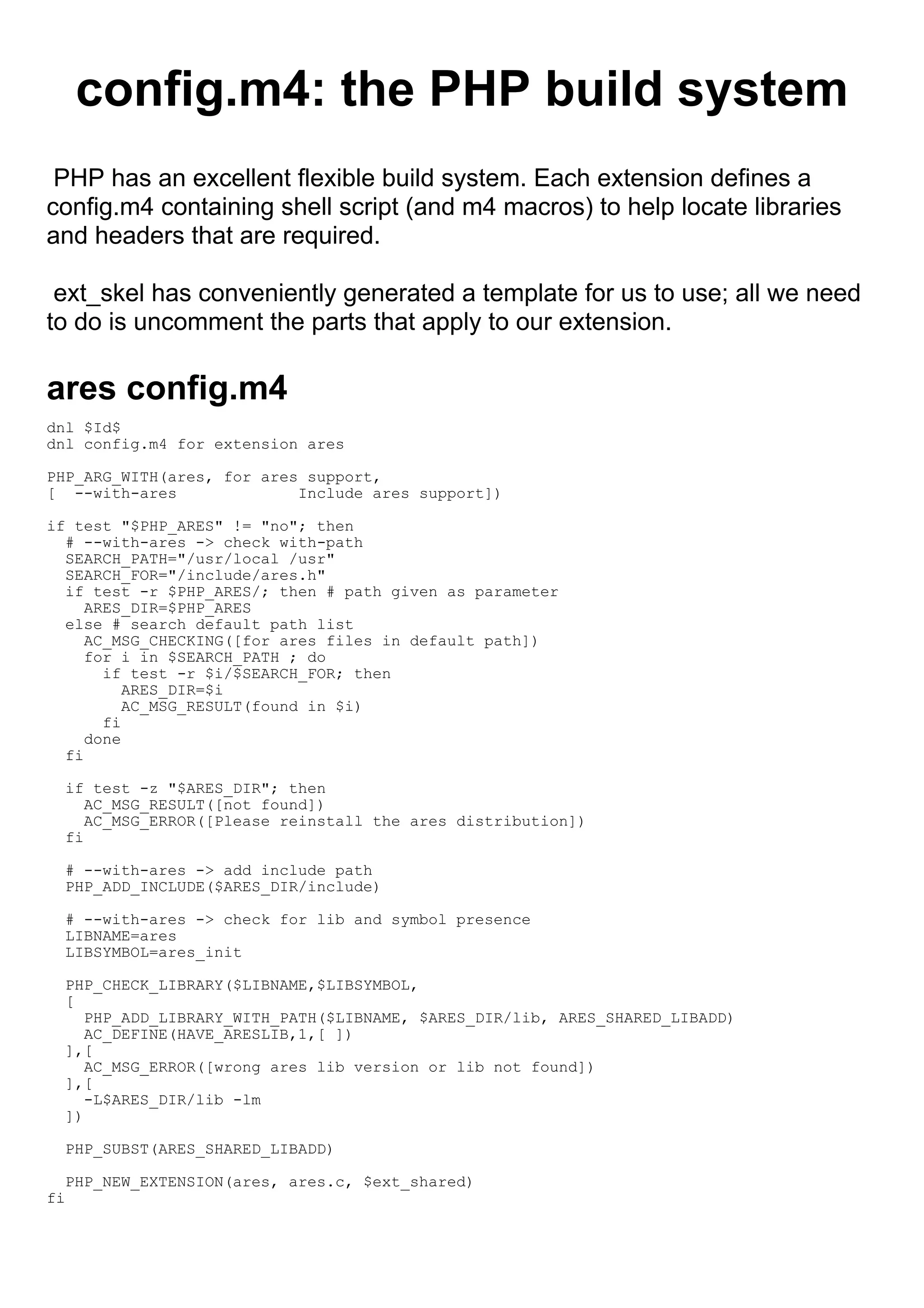 config.m4: the PHP build system
 PHP has an excellent flexible build system. Each extension defines a
config.m4 containing shell script (and m4 macros) to help locate libraries
and headers that are required.

 ext_skel has conveniently generated a template for us to use; all we need
to do is uncomment the parts that apply to our extension.

ares config.m4
dnl $Id$
dnl config.m4 for extension ares

PHP_ARG_WITH(ares, for ares support,
[ --with-ares              Include ares support])

if test "$PHP_ARES" != "no"; then
  # --with-ares -> check with-path
  SEARCH_PATH="/usr/local /usr"
  SEARCH_FOR="/include/ares.h"
  if test -r $PHP_ARES/; then # path given as parameter
     ARES_DIR=$PHP_ARES
  else # search default path list
     AC_MSG_CHECKING([for ares files in default path])
     for i in $SEARCH_PATH ; do
       if test -r $i/$SEARCH_FOR; then
          ARES_DIR=$i
          AC_MSG_RESULT(found in $i)
       fi
     done
  fi

  if test -z "$ARES_DIR"; then
     AC_MSG_RESULT([not found])
     AC_MSG_ERROR([Please reinstall the ares distribution])
  fi

  # --with-ares -> add include path
  PHP_ADD_INCLUDE($ARES_DIR/include)

  # --with-ares -> check for lib and symbol presence
  LIBNAME=ares
  LIBSYMBOL=ares_init

  PHP_CHECK_LIBRARY($LIBNAME,$LIBSYMBOL,
  [
     PHP_ADD_LIBRARY_WITH_PATH($LIBNAME, $ARES_DIR/lib, ARES_SHARED_LIBADD)
     AC_DEFINE(HAVE_ARESLIB,1,[ ])
  ],[
     AC_MSG_ERROR([wrong ares lib version or lib not found])
  ],[
     -L$ARES_DIR/lib -lm
  ])

  PHP_SUBST(ARES_SHARED_LIBADD)

  PHP_NEW_EXTENSION(ares, ares.c, $ext_shared)
fi
 