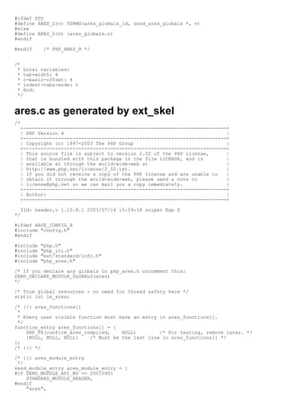 #ifdef ZTS
#define ARES_G(v) TSRMG(ares_globals_id, zend_ares_globals *, v)
#else
#define ARES_G(v) (ares_globals.v)
#endif

#endif      /* PHP_ARES_H */


/*
 * Local variables:
 * tab-width: 4
 * c-basic-offset: 4
 * indent-tabs-mode: t
 * End:
 */


ares.c as generated by ext_skel
/*
  +----------------------------------------------------------------------+
  | PHP Version 4                                                        |
  +----------------------------------------------------------------------+
  | Copyright (c) 1997-2003 The PHP Group                                |
  +----------------------------------------------------------------------+
  | This source file is subject to version 2.02 of the PHP license,      |
  | that is bundled with this package in the file LICENSE, and is        |
  | available at through the world-wide-web at                           |
  | http://www.php.net/license/2_02.txt.                                 |
  | If you did not receive a copy of the PHP license and are unable to   |
  | obtain it through the world-wide-web, please send a note to          |
  | license@php.net so we can mail you a copy immediately.               |
  +----------------------------------------------------------------------+
  | Author:                                                              |
  +----------------------------------------------------------------------+

  $Id: header,v 1.10.8.1 2003/07/14 15:59:18 sniper Exp $
*/

#ifdef HAVE_CONFIG_H
#include "config.h"
#endif

#include   "php.h"
#include   "php_ini.h"
#include   "ext/standard/info.h"
#include   "php_ares.h"

/* If you declare any globals in php_ares.h uncomment this:
ZEND_DECLARE_MODULE_GLOBALS(ares)
*/

/* True global resources - no need for thread safety here */
static int le_ares;

/* {{{ ares_functions[]
 *
 * Every user visible function must have an entry in ares_functions[].
 */
function_entry ares_functions[] = {
    PHP_FE(confirm_ares_compiled,    NULL)        /* For testing, remove later. */
    {NULL, NULL, NULL}    /* Must be the last line in ares_functions[] */
};
/* }}} */

/* {{{ ares_module_entry
 */
zend_module_entry ares_module_entry = {
#if ZEND_MODULE_API_NO >= 20010901
    STANDARD_MODULE_HEADER,
#endif
    "ares",
 