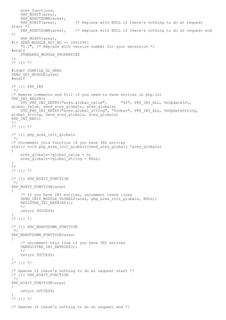 ares_functions,
    PHP_MINIT(ares),
    PHP_MSHUTDOWN(ares),
    PHP_RINIT(ares),        /* Replace with NULL if there's nothing to do at request
start */
    PHP_RSHUTDOWN(ares),    /* Replace with NULL if there's nothing to do at request end
*/
    PHP_MINFO(ares),
#if ZEND_MODULE_API_NO >= 20010901
    "0.1", /* Replace with version number for your extension */
#endif
    STANDARD_MODULE_PROPERTIES
};
/* }}} */

#ifdef COMPILE_DL_ARES
ZEND_GET_MODULE(ares)
#endif

/* {{{ PHP_INI
 */
/* Remove comments and fill if you need to have entries in php.ini
PHP_INI_BEGIN()
    STD_PHP_INI_ENTRY("ares.global_value",      "42", PHP_INI_ALL, OnUpdateInt,
global_value, zend_ares_globals, ares_globals)
    STD_PHP_INI_ENTRY("ares.global_string", "foobar", PHP_INI_ALL, OnUpdateString,
global_string, zend_ares_globals, ares_globals)
PHP_INI_END()
*/
/* }}} */

/* {{{ php_ares_init_globals
  */
/* Uncomment this function if you have INI entries
static void php_ares_init_globals(zend_ares_globals *ares_globals)
{
     ares_globals->global_value = 0;
     ares_globals->global_string = NULL;
}
*/
/* }}} */

/* {{{ PHP_MINIT_FUNCTION
  */
PHP_MINIT_FUNCTION(ares)
{
     /* If you have INI entries, uncomment these lines
     ZEND_INIT_MODULE_GLOBALS(ares, php_ares_init_globals, NULL);
     REGISTER_INI_ENTRIES();
     */
     return SUCCESS;
}
/* }}} */

/* {{{ PHP_MSHUTDOWN_FUNCTION
  */
PHP_MSHUTDOWN_FUNCTION(ares)
{
     /* uncomment this line if you have INI entries
     UNREGISTER_INI_ENTRIES();
     */
     return SUCCESS;
}
/* }}} */

/* Remove if there's nothing to do at request start */
/* {{{ PHP_RINIT_FUNCTION
  */
PHP_RINIT_FUNCTION(ares)
{
     return SUCCESS;
}
/* }}} */

/* Remove if there's nothing to do at request end */
 