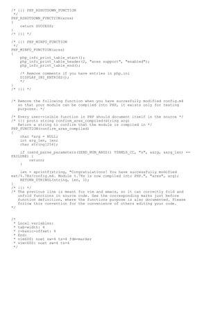/* {{{ PHP_RSHUTDOWN_FUNCTION
  */
PHP_RSHUTDOWN_FUNCTION(ares)
{
     return SUCCESS;
}
/* }}} */

/* {{{ PHP_MINFO_FUNCTION
  */
PHP_MINFO_FUNCTION(ares)
{
     php_info_print_table_start();
     php_info_print_table_header(2, "ares support", "enabled");
     php_info_print_table_end();

    /* Remove comments if you have entries in php.ini
    DISPLAY_INI_ENTRIES();
    */
}
/* }}} */


/* Remove the following function when you have succesfully modified config.m4
   so that your module can be compiled into PHP, it exists only for testing
   purposes. */

/* Every user-visible function in PHP should document itself in the source */
/* {{{ proto string confirm_ares_compiled(string arg)
   Return a string to confirm that the module is compiled in */
PHP_FUNCTION(confirm_ares_compiled)
{
    char *arg = NULL;
    int arg_len, len;
    char string[256];

    if (zend_parse_parameters(ZEND_NUM_ARGS() TSRMLS_CC, "s", &arg, &arg_len) ==
FAILURE) {
        return;
    }

    len = sprintf(string, "Congratulations! You have successfully modified
ext/%.78s/config.m4. Module %.78s is now compiled into PHP.", "ares", arg);
    RETURN_STRINGL(string, len, 1);
}
/* }}} */
/* The previous line is meant for vim and emacs, so it can correctly fold and
   unfold functions in source code. See the corresponding marks just before
   function definition, where the functions purpose is also documented. Please
   follow this convention for the convenience of others editing your code.
*/


/*
 * Local variables:
 * tab-width: 4
 * c-basic-offset: 4
 * End:
 * vim600: noet sw=4 ts=4 fdm=marker
 * vim<600: noet sw=4 ts=4
 */
 
