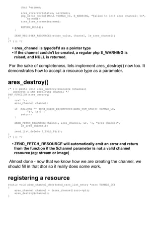 char *errmem;

        ares_strerror(status, &errmem);
        php_error_docref(NULL TSRMLS_CC, E_WARNING, "failed to init ares channel: %s",
            errmem);
        ares_free_errmem(errmem);

        RETURN_NULL();
    }

    ZEND_REGISTER_RESOURCE(return_value, channel, le_ares_channel);
}
/* }}} */

  • ares_channel is typedef'd as a pointer type
  • If the channel couldn't be created, a regular php E_WARNING is
    raised, and NULL is returned.

 For the sake of completeness, lets implement ares_destroy() now too. It
demonstrates how to accept a resource type as a parameter.

ares_destroy()
/* {{{ proto void ares_destroy(resource $channel)
   Destroys a DNS resolving channel */
PHP_FUNCTION(ares_destroy)
{
    zval *r;
    ares_channel channel;

    if (FAILURE == zend_parse_parameters(ZEND_NUM_ARGS() TSRMLS_CC,
            "r", &r)) {
        return;
    }

    ZEND_FETCH_RESOURCE(channel, ares_channel, &r, -1, "ares channel",
        le_ares_channel);

    zend_list_delete(Z_LVAL_P(r));
}
/* }}} */

  • ZEND_FETCH_RESOURCE will automatically emit an error and return
    from the function if the $channel parameter is not a valid channel
    resource (eg: stream or image)

 Almost done - now that we know how we are creating the channel, we
should fill in that dtor so it really does some work.

registering a resource
static void ares_channel_dtor(zend_rsrc_list_entry *rsrc TSRMLS_DC)
{
    ares_channel channel = (ares_channel)rsrc->ptr;
    ares_destroy(channel);
}
 