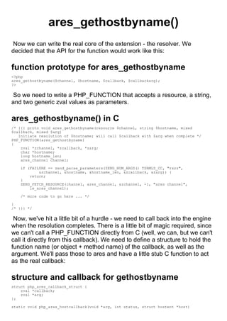 ares_gethostbyname()
 Now we can write the real core of the extension - the resolver. We
decided that the API for the function would work like this:

function prototype for ares_gethostbyname
<?php
ares_gethostbyname($channel, $hostname, $callback, $callbackarg);
?>

 So we need to write a PHP_FUNCTION that accepts a resource, a string,
and two generic zval values as parameters.

ares_gethostbyname() in C
/* {{{ proto void ares_gethostbyname(resource $channel, string $hostname, mixed
$callback, mixed $arg)
   Initiate resolution of $hostname; will call $callback with $arg when complete */
PHP_FUNCTION(ares_gethostbyname)
{
    zval *zchannel, *zcallback, *zarg;
    char *hostname;
    long hostname_len;
    ares_channel channel;

    if (FAILURE == zend_parse_parameters(ZEND_NUM_ARGS() TSRMLS_CC, "rszz",
            &zchannel, &hostname, &hostname_len, &zcallback, &zarg)) {
        return;
    }
    ZEND_FETCH_RESOURCE(channel, ares_channel, &zchannel, -1, "ares channel",
        le_ares_channel);

    /* more code to go here ... */

}
/* }}} */

 Now, we've hit a little bit of a hurdle - we need to call back into the engine
when the resolution completes. There is a little bit of magic required, since
we can't call a PHP_FUNCTION directly from C (well, we can, but we can't
call it directly from this callback). We need to define a structure to hold the
function name (or object + method name) of the callback, as well as the
argument. We'll pass those to ares and have a little stub C function to act
as the real callback:

structure and callback for gethostbyname
struct php_ares_callback_struct {
    zval *callback;
    zval *arg;
};

static void php_ares_hostcallback(void *arg, int status, struct hostent *host)
 